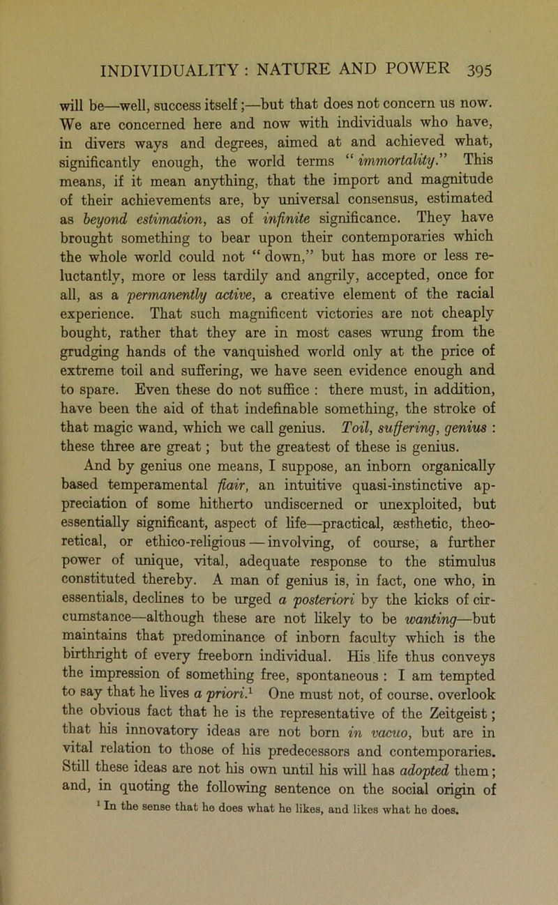 will be—well, success itself;—but that does not concern us now. We are concerned here and now with individuals who have, in divers ways and degrees, aimed at and achieved what, significantly enough, the world terms “ immortalityThis means, if it mean anything, that the import and magnitude of their achievements are, by universal consensus, estimated as beyond estimation, as of infinite significance. They have brought something to bear upon their contemporaries which the whole world could not “ down,” but has more or less re- luctantly, more or less tardily and angrily, accepted, once for all, as a permanently active, a creative element of the racial experience. That such magnificent victories are not cheaply bought, rather that they are in most cases wrung from the grudging hands of the vanquished world only at the price of extreme toil and suffering, we have seen evidence enough and to spare. Even these do not suffice : there must, in addition, have been the aid of that indefinable something, the stroke of that magic wand, which we call genius. Toil, suffering, genius : these three are great; but the greatest of these is genius. And by genius one means, I suppose, an inborn organically based temperamental flair, an intuitive quasi-instinctive ap- preciation of some hitherto undiscerned or unexploited, but essentially significant, aspect of life—practical, aesthetic, theo- retical, or ethico-religious — involving, of course, a further power of unique, vital, adequate response to the stimulus constituted thereby. A man of genius is, in fact, one who, in essentials, declines to be urged a posteriori by the kicks of cir- cumstance—although these are not likely to be wanting—but maintains that predominance of inborn faculty which is the birthright of every freeborn individual. His life thus conveys the impression of something free, spontaneous : I am tempted to say that he lives a priori.1 One must not, of course, overlook the obvious fact that he is the representative of the Zeitgeist; that his innovatory ideas are not born in vacuo, but are in vital relation to those of his predecessors and contemporaries. Still these ideas are not his own until his will has adopted them; and, in quoting the following sentence on the social origin of 1 In the sense that he does what he likes, and likes what ho does.