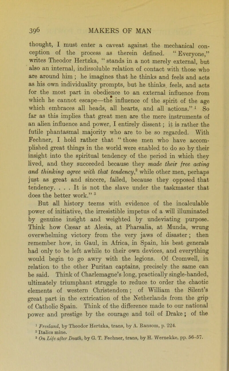 thought, I must enter a caveat against the mechanical con- ception of the process as therein defined. “ Everyone,” writes Theodor Hertzka, “ stands in a not merely external, but also an internal, indissoluble relation of contact with those who are around him ; he imagines that he thinks and feels and acts as his own individuality prompts, but he thinks, feels, and acts for the most part in obedience to an external influence from which he cannot escape—the influence of the spirit of the age which embraces all heads, all hearts, and all actions.” 1 So far as this implies that great men are the mere instruments of an alien influence and power, I entirely dissent; it is rather the futile phantasmal majority who are to be so regarded. With Fechner, I hold rather that “ those men who have accom- plished great things in the world were enabled to do so by their insight into the spiritual tendency of the period in which they lived, and they succeeded because they made their free acting and thinking agree with that tendency,2 while other men, perhaps just as great and sincere, failed, because they opposed that tendency. ... It is not the slave under the taskmaster that does the better work.” 3 But all history teems with evidence of the incalculable power of initiative, the irresistible impetus of a will illuminated by genuine insight and weighted by undeviating purpose. Think how Caesar at Alesia, at Pharsalia, at Munda, wrung overwhelming victory from the very jaws of disaster ; then remember how, in Gaul, in Africa, in Spain, his best generals had only to be left awhile to their own devices, and everything would begin to go awry with the legions. Of Cromwell, in relation to the other Puritan captains, precisely the same can be said. Think of Charlemagne’s long, practically single-handed, ultimately triumphant struggle to reduce to order the chaotic elements of western Christendom; of William the Silent’s great part in the extrication of the Netherlands from the grip of Catholic Spain. Think of the difference made to our national power and prestige by the courage and toil of Drake; of the 1 Freeland, by Theodor Hertzka, trans, by A. Ransom, p. 224. 2 Italics mine. 3 On Life after Death, by G. T. Fechner, trans, by H. Wernekke, pp. 56-57.