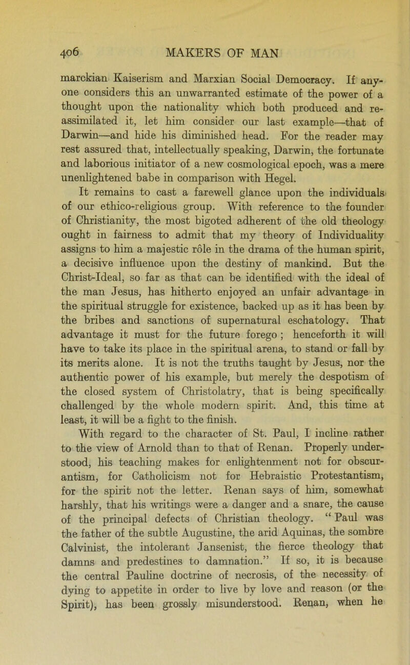 marckian Kaiserism and Marxian Social Democracy. If any- one considers this an unwarranted estimate of the power of a thought upon the nationality which both produced and re- assimilated it, let him consider our last example—that of Darwin—and hide his diminished head. For the reader may rest assured that, intellectually speaking, Darwin, the fortunate and laborious initiator of a new cosmological epoch, was a mere unenlightened babe in comparison with Hegel. It remains to cast a farewell glance upon the individuals of our ethico-religious group. With reference to the founder of Christianity, the most bigoted adherent of the old theology ought in fairness to admit that my theory of Individuality assigns to him a majestic role in the drama of the human spirit, a decisive influence upon the destiny of mankind. But the Christ-Ideal, so far as that can be identified with the ideal of the man Jesus, has hitherto enjoyed an unfair advantage in the spiritual struggle for existence, backed up as it has been by the bribes and sanctions of supernatural eschatology. That advantage it must for the future forego ; henceforth it will have to take its place in the spiritual arena, to stand or fall by its merits alone. It is not the truths taught by Jesus, nor the authentic power of his example, but merely the despotism of the closed system of Christolatry, that is being specifically challenged by the whole modern spirit. And, this time at least, it will be a fight to the finish. With regard to the character of St. Paul, I incline rather to the view of Arnold than to that of Renan. Properly under- stood, his teaching makes for enlightenment not for obscur- antism, for Catholicism not for Hebraistic Protestantism, for the spirit not the letter. Renan says of him, somewhat harshly, that his writings were a danger and a snare, the cause of the principal defects of Christian theology. “ Paul was the father of the subtle Augustine, the arid Aquinas, the sombre Calvinist, the intolerant Jansenist, the fierce theology that damns and predestines to damnation.” If so, it is because the central Pauline doctrine of necrosis, of the necessity of dying to appetite in order to live by love and reason (or the Spirit), has been grossly misunderstood. Renan, when he