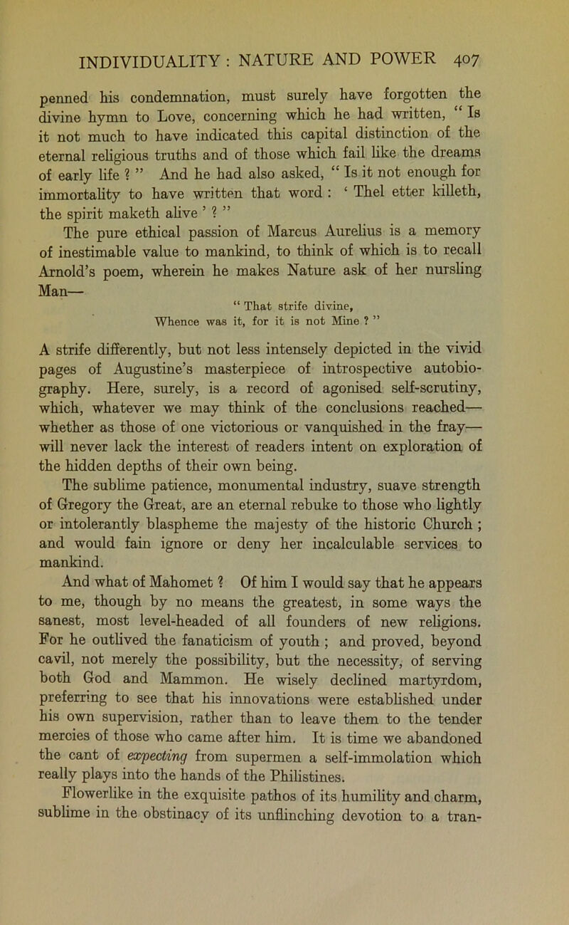 penned his condemnation, must surely have forgotten the divine hymn to Love, concerning which he had written, Is it not much to have indicated this capital distinction of the eternal religious truths and of those which fail like the dreams of early life ? ” And he had also asked, “ Is it not enough for immortality to have written that word : ‘ Thel etter killeth, the spirit maketh alive 1 The pure ethical passion of Marcus Aurelius is a memory of inestimable value to mankind, to think of which is to recall Arnold’s poem, wherein he makes Nature ask of her nursling Man— “ That strife divine. Whence was it, for it is not Mine ? ” A strife differently, but not less intensely depicted in the vivid pages of Augustine’s masterpiece of introspective autobio- graphy. Here, surely, is a record of agonised self-scrutiny, which, whatever we may think of the conclusions reached— whether as those of one victorious or vanquished in the fray— will never lack the interest of readers intent on exploration of the hidden depths of their own being. The sublime patience, monumental industry, suave strength of Gregory the Great, are an eternal rebuke to those who lightly or intolerantly blaspheme the majesty of the historic Church ; and would fain ignore or deny her incalculable services to mankind. And what of Mahomet ? Of him I would say that he appears to me, though by no means the greatest, in some ways the sanest, most level-headed of all founders of new religions. For he outlived the fanaticism of youth ; and proved, beyond cavil, not merely the possibility, but the necessity, of serving both God and Mammon. He wisely declined martyrdom, preferring to see that his innovations were established under his own supervision, rather than to leave them to the tender mercies of those who came after him. It is time we abandoned the cant of expecting from supermen a self-immolation which really plays into the hands of the Philistines. Flowerlike in the exquisite pathos of its humility and charm, sublime in the obstinacy of its unflinching devotion to a tran-
