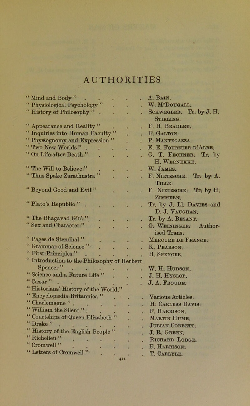 AUTHORITIES “ Mind and Body ” . “ Physiological Psychology ” “ History of Philosophy ” . “ Appearance and Reality ” “ Inquiries into Human Faculty ” “ Physiognomy and Expression ” “ Two New Worlds ” . “ On Life after Death ” “ The Will to Believe ” “ Thus Spake Zarathustra ” “ Beyond Good and Evil ” “ Plato’s Republic ” . “ The Bhagavad Gita ” “ Sex and Character ” “ Pages de Stendhal ” “ Grammar of Science ” “ First Principles ” “ Introduction to the Philosophy of I Spencer ” “ Science and a Future Life ” “ Caesar ” . “ Historians’ History of the World.” “ Encyclopaedia Britannica ” “ Charlemagne ” . “ William the Silent ” . “ Courtships of Queen Elizabeth ” “ Drake ” “ History of the English People ” “ Richelieu ” “ Cromwell ” “ Letters of Cromwell ” . A. Bain. . W. McDougall. . Schwegler. Tr. by J. H. Stirling. . F. H. Bradley. . F. Galton. . P. Mantegazza. . E. E. Fournier d’Albe. . G. T. Fechner. Tr. by H. Wernekke. . W. James. . F. Nietzsche. Tr. by A. Tille. . F. Nietzsche. Tr. by H. Zimmern. . Tr. by J. LI. Davies and D. J. Vaughan. . Tr. by A. Besant. . 0. WeininGERj Author- ised Trans. . Mercure de France. . K. Pearson. . H. Spencer. ■bert . W. H. Hudson. . J. H. Hyslop. . J. A. Froude. . Various Articles. . H. Carless Davis. . F. Harrison. . Martin Hume. . Julian Corbett. . J. R. Green. . Richard Lodge. . F. Harrison. . T. Carlyle.