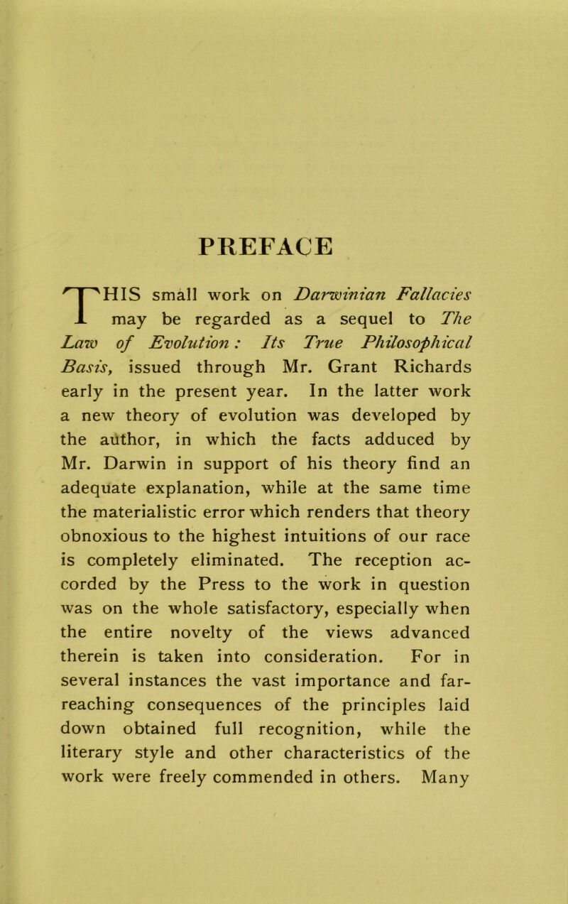 PREFACE HIS small work on Darwinian Fallacies A may be regarded as a sequel to The Law of Evolution: Its True Philosophical Basis, issued through Mr. Grant Richards early in the present year. In the latter work a new theory of evolution was developed by the author, in which the facts adduced by Mr. Darwin in support of his theory find an adequate explanation, while at the same time the materialistic error which renders that theory obnoxious to the highest intuitions of our race is completely eliminated. The reception ac- corded by the Press to the work in question was on the whole satisfactory, especially when the entire novelty of the views advanced therein is taken into consideration. For in several instances the vast importance and far- reaching consequences of the principles laid down obtained full recognition, while the literary style and other characteristics of the work were freely commended in others. Many