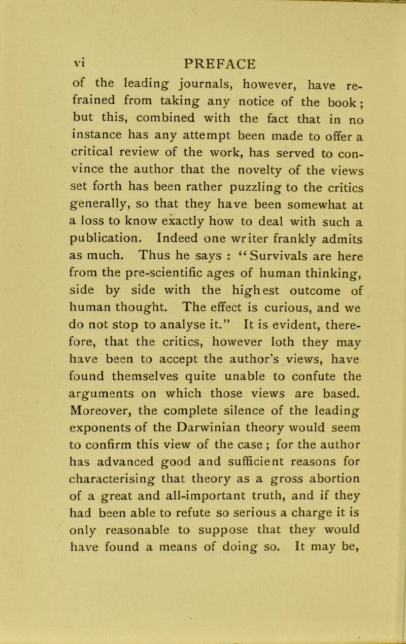 of the leading journals, however, have re- frained from taking any notice of the book ; but this, combined with the fact that in no instance has any attempt been made to offer a critical review of the work, has served to con- vince the author that the novelty of the views set forth has been rather puzzling to the critics generally, so that they have been somewhat at a loss to know exactly how to deal with such a publication. Indeed one writer frankly admits as much. Thus he says : ‘‘Survivals are here from the pre-scientific ages of human thinking, side by side with the highest outcome of human thought. The effect is curious, and we do not stop to analyse it.” It is evident, there- fore, that the critics, however loth they may have been to accept the author’s views, have found themselves quite unable to confute the arguments on which those views are based. Moreover, the complete silence of the leading exponents of the Darwinian theory would seem to confirm this view of the case ; for the author has advanced good and sufficient reasons for characterising that theory as a gross abortion of a great and all-important truth, and if they had been able to refute so serious a charge it is only reasonable to suppose that they would have found a means of doing so. It may be,