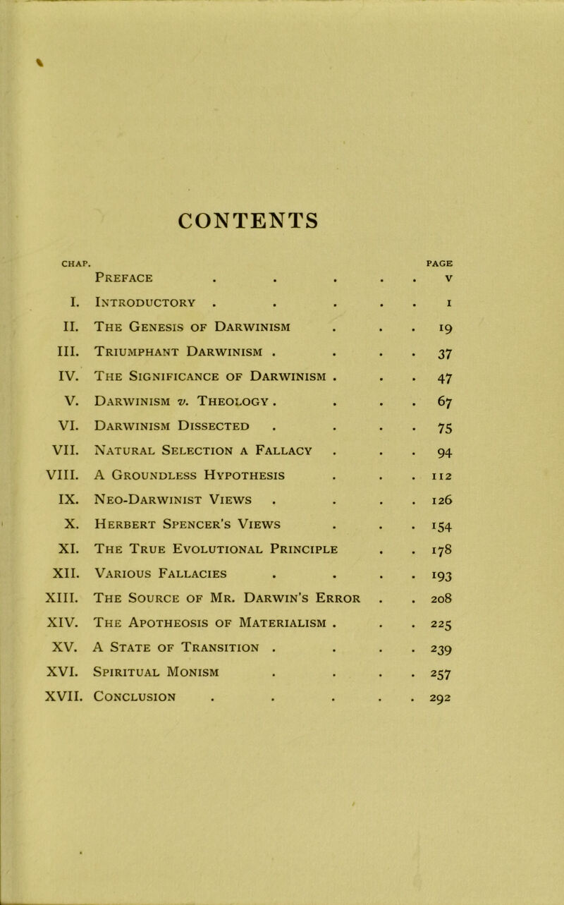 CONTENTS CHAP. PAGE Preface • • • V I. Introductory • • I II. The Genesis of Darwinism • 19 III. Triumphant Darwinism . • 37 IV. The Significance of Darwinism • 47 V. Darwinism v. Theology . • 67 VI. Darwinism Dissected • 75 VII. Natural Selection a Fallacy • 94 VIII. A Groundless Hypothesis » 112 IX. Neo-Darwinist Views 126 X. Herbert Spencer’s Views • 154 XI. The True Evolutional Principle 178 XII. Various Fallacies • 193 XIII. The Source of Mr. Darwin’s Error 208 XIV. The Apotheosis of Materialism • 225 XV. A State of Transition . • 239 XVI. Spiritual Monism • • 257 XVII. Conclusion • • • 292