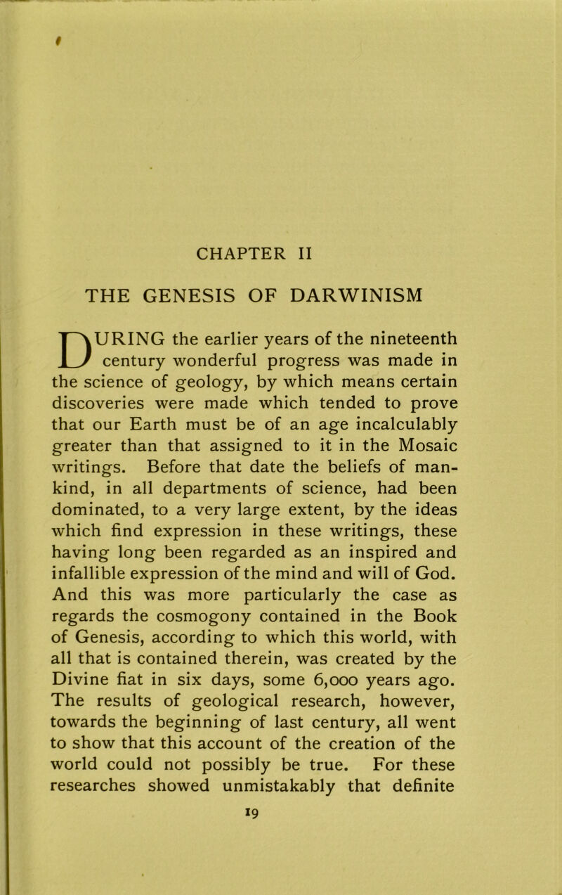 CHAPTER II THE GENESIS OF DARWINISM During the earlier years of the nineteenth century wonderful progress was made in the science of geology, by which means certain discoveries were made which tended to prove that our Earth must be of an age incalculably greater than that assigned to it in the Mosaic writings. Before that date the beliefs of man- kind, in all departments of science, had been dominated, to a very large extent, by the ideas which find expression in these writings, these having long been regarded as an inspired and infallible expression of the mind and will of God. And this was more particularly the case as regards the cosmogony contained in the Book of Genesis, according to which this world, with all that is contained therein, was created by the Divine fiat in six days, some 6,000 years ago. The results of geological research, however, towards the beginning of last century, all went to show that this account of the creation of the world could not possibly be true. For these researches showed unmistakably that definite