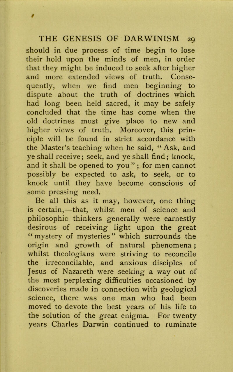 should in due process of time begin to lose their hold upon the minds of men, in order that they might be induced to seek after higher and more extended views of truth. Conse- quently, when we find men beginning to dispute about the truth of doctrines which had long been held sacred, it may be safely concluded that the time has come when the old doctrines must give place to new and higher views of truth. Moreover, this prin- ciple will be found in strict accordance with the Master’s teaching when he said, ‘‘Ask, and ye shall receive; seek, and ye shall find; knock, and it shall be opened to you ” ; for men cannot possibly be expected to ask, to seek, or to knock until they have become conscious of some pressing need. Be all this as it may, however, one thing is certain,—that, whilst men of science and philosophic thinkers generally were earnestly desirous of receiving light upon the great “mystery of mysteries” which surrounds the origin and growth of natural phenomena; whilst theologians were striving to reconcile the irreconcilable, and anxious disciples of Jesus of Nazareth were seeking a way out of the most perplexing difficulties occasioned by discoveries made in connection with geological science, there was one man who had been moved to devote the best years of his life to the solution of the great enigma. For twenty years Charles Darwin continued to ruminate