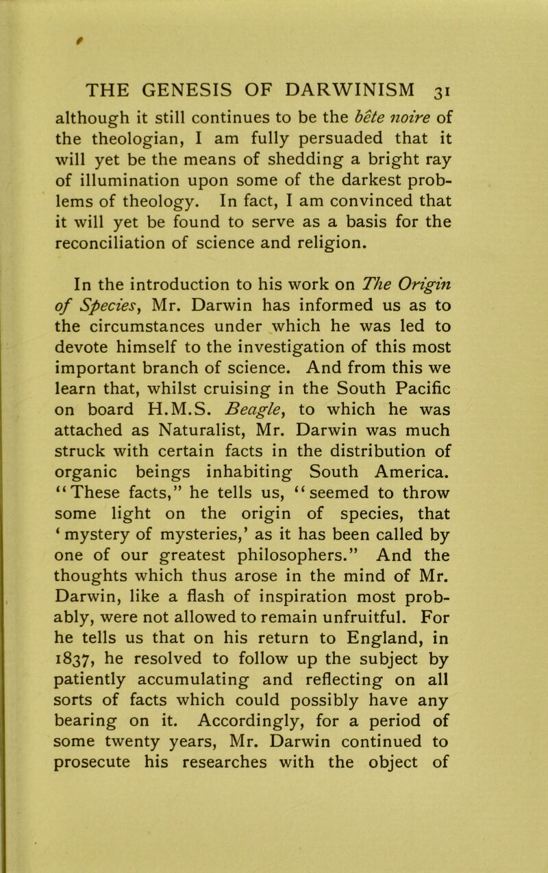 although it still continues to be the bete noire of the theologian, I am fully persuaded that it will yet be the means of shedding a bright ray of illumination upon some of the darkest prob- lems of theology. In fact, I am convinced that it will yet be found to serve as a basis for the reconciliation of science and religion. In the introduction to his work on The Origin of Speciesy Mr. Darwin has informed us as to the circumstances under which he was led to devote himself to the investigation of this most important branch of science. And from this we learn that, whilst cruising in the South Pacific on board H.M.S. Beagle^ to which he was attached as Naturalist, Mr. Darwin was much struck with certain facts in the distribution of organic beings inhabiting South America. “These facts,” he tells us, “seemed to throw some light on the origin of species, that * mystery of mysteries,’ as it has been called by one of our greatest philosophers.” And the thoughts which thus arose in the mind of Mr. Darwin, like a flash of inspiration most prob- ably, were not allowed to remain unfruitful. For he tells us that on his return to England, in 1837, he resolved to follow up the subject by patiently accumulating and reflecting on all sorts of facts which could possibly have any bearing on it. Accordingly, for a period of some twenty years, Mr. Darwin continued to prosecute his researches with the object of