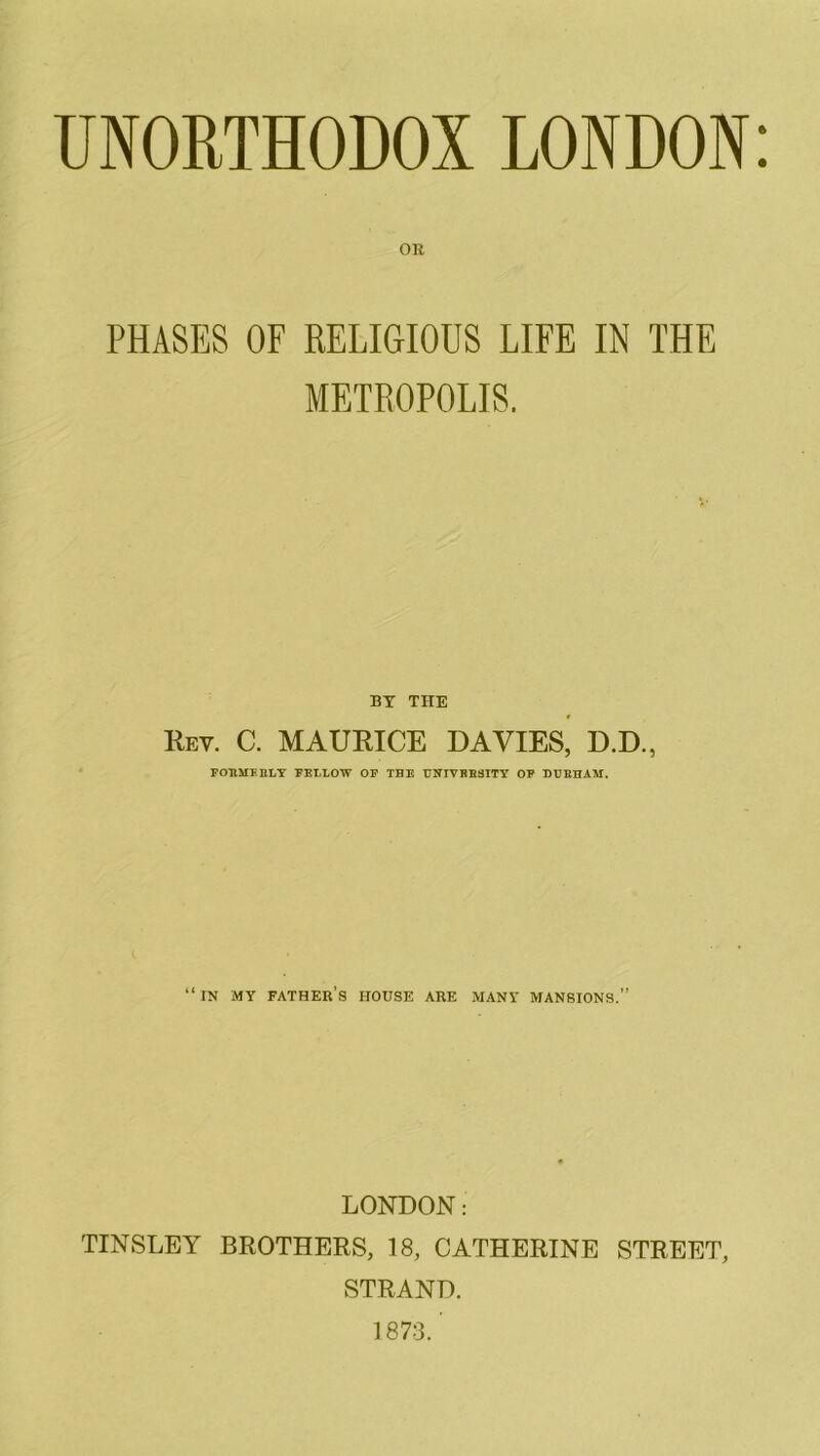 UNORTHODOX LONDON: OR PHASES OF RELIGIOUS LIFE IN THE METROPOLIS. BY THE Rev. C. MAURICE DAVIES, D.D., FORMERLY FELLOW OF THE UNIVERSITY OF DURHAM. “in my father’s house are many mansions.” LONDON: TINSLEY BROTHERS, 18, CATHERINE STREET, STRAND. 1873. ’