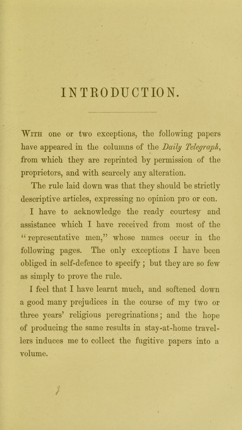 INTRODUCTION. With one or two exceptions, the following papers have appeared in the columns of the Daily Telegraph, from which they are reprinted by permission of the proprietors, and with scarcely any alteration. The rule laid down was that they should be strictly descriptive articles, expressing no opinion pro or con. I have to acknowledge the ready courtesy and assistance which I have received from most of the “ representative men,” whose names occur in the following pages. The only exceptions I have been obliged in self-defence to specify ; but they are so few as simply to prove the rule. I feel that I have learnt much, and softened down a good many prejudices in the course of my two or three years’ religious peregrinations; and the hope of producing the same results in stay-at-home travel- lers induces me to collect the fugitive papers into a volume.