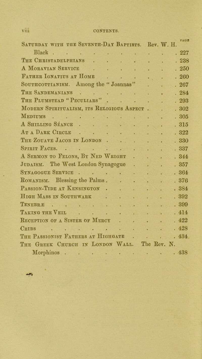 PAGE Saturday with the Seventh-Day Baptists. Kev. W. H. Black 227 The Christadelpiiians 238 A Moravian Service 250 Father Ignatius at Home 2G0 Southcottianism. Among the “ Joannas” . . . 267 The Sandemanians 284 The Plumstead “Peculiars” 293 Modern Spiritualism, its Beligious Aspect . . . 302 Mediums 305 A Shilling Seance 315 At a Dark Circle 322 The Zouave Jacob in London . . . . . . 330 Spirit Faces 337 A Sermon to Felons, By Ned Wright .... 344 Judaism. The West London Synagogue .... 357 Synagogue Service 364 Bomanism. Blessing the Palms ...... 376 Passion-Tide at Kensington 3S4 High Mass in Southwark 392 TENEBRiE 399 Taking the Veil 414 Beception of a Sister of Mercy 422 Cribs 428 The Passionist Fathers at PIighgate .... 434 The Greek Church in London Wall. The Bev. N. Morphinos ......... 43S