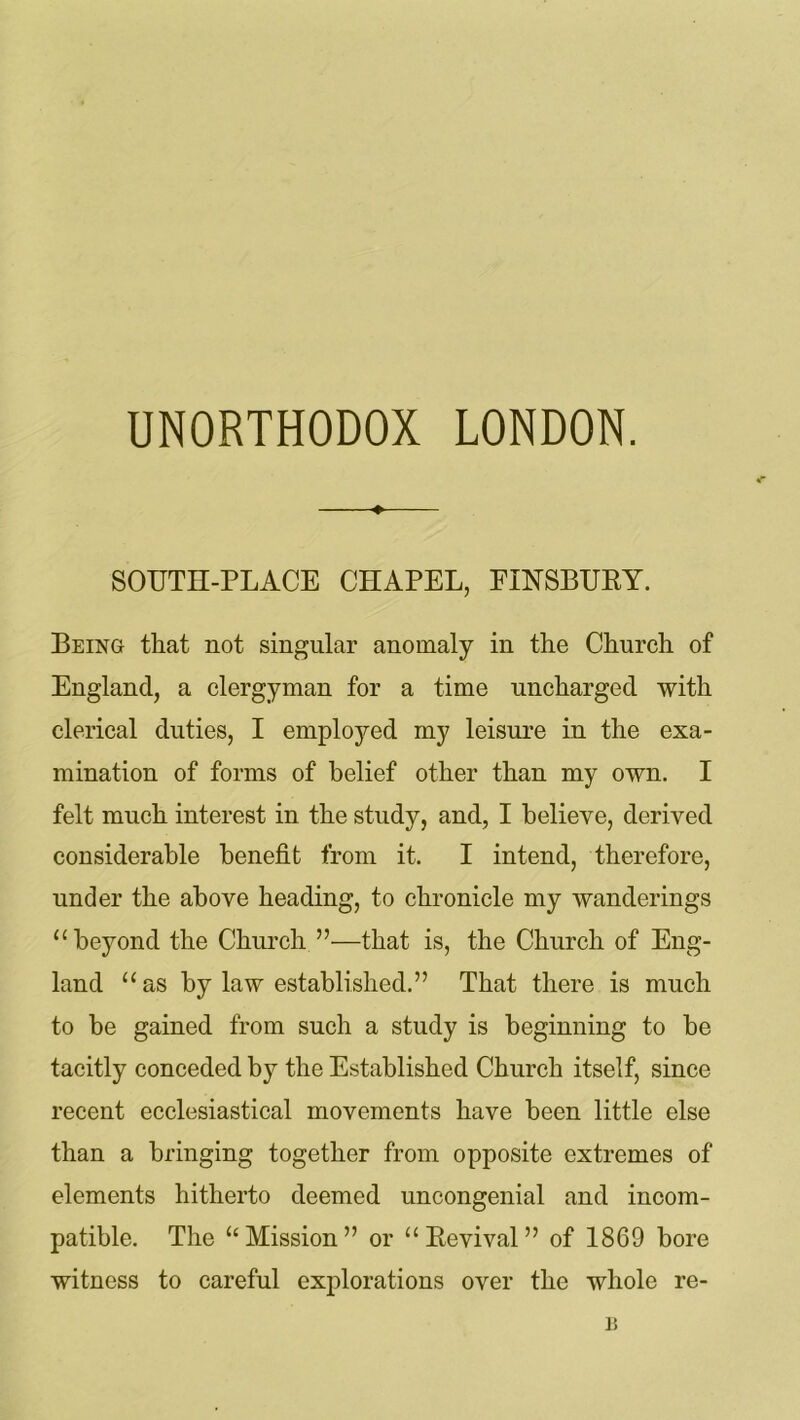 SOUTH-PLACE CHAPEL, FINSBURY. Being that not singular anomaly in the Church of England, a clergyman for a time uncharged with clerical duties, I employed my leisure in the exa- mination of forms of belief other than my own. I felt much interest in the study, and, I believe, derived considerable benefit from it. I intend, therefore, under the above heading, to chronicle my wanderings “beyond the Church ”—that is, the Church of Eng- land “as by law established.” That there is much to be gained from such a study is beginning to be tacitly conceded by the Established Church itself, since recent ecclesiastical movements have been little else than a bringing together from opposite extremes of elements hitherto deemed uncongenial and incom- patible. The “Mission” or “ Revival ” of 1869 bore witness to careful explorations over the whole re- 15