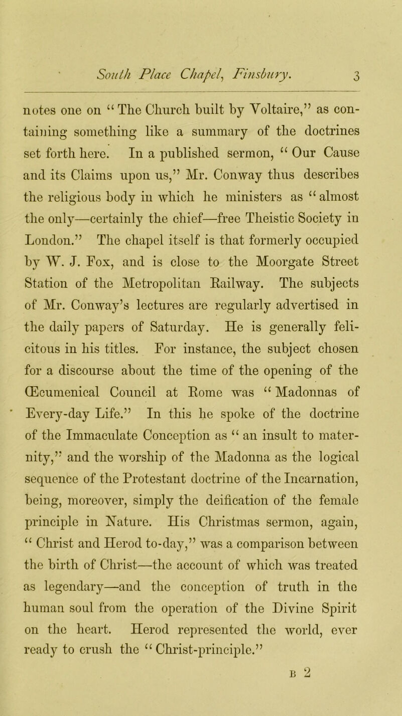 notes one on “ The Church built by Voltaire,” as con- taining something like a summary of the doctrines set forth here. In a published sermon, “ Our Cause and its Claims upon us,” Mr. Conway thus describes the religious body in which he ministers as u almost the only—certainly the chief—free Theistic Society iu London.” The chapel itself is that formerly occupied by W. J. Fox, and is close to the Moorgate Street Station of the Metropolitan Eailway. The subjects of Mr. Conway’s lectures are regularly advertised in the daily papers of Saturday. He is generally feli- citous in his titles. For instance, the subject chosen for a discourse about the time of the opening of the (Ecumenical Council at Rome was “ Madonnas of ' Every-day Life.” In this he spoke of the doctrine of the Immaculate Conception as “ an insult to mater- nity,” and the worship of the Madonna as the logical sequence of the Protestant doctrine of the Incarnation, being, moreover, simply the deification of the female principle in Nature. His Christmas sermon, again, “ Christ and Herod to-day,” was a comparison between the birth of Christ—the account of which was treated as legendary—and the conception of truth in the human soul from the operation of the Divine Spirit on the heart. Herod represented the world, ever ready to crush the “ Christ-principle.” u 2