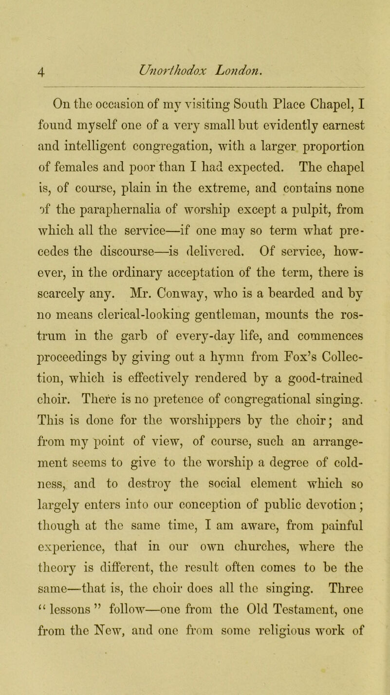 On the occasion of my visiting South Place Chapel. I found myself one of a very small hut evidently earnest and intelligent congregation, with a larger proportion of females and poor than I had expected. The chapel is, of course, plain in the extreme, and contains none of the paraphernalia of worship except a pulpit, from which all the service—if one may so term what pre- cedes the discourse—is delivered. Of service, how- ever, in the ordinary acceptation of the term, there is scarcely any. Mr. Conway, who is a bearded and by no means clerical-looking gentleman, mounts the ros- trum in the garb of every-day life, and commences proceedings by giving out a hymn from Fox’s Collec- tion, which is effectively rendered by a good-trained choir. There is no pretence of congregational singing. This is done for the worshippers by the choir; and from my point of view, of course, such an arrange- ment seems to give to the worship a degree of cold- ness, and to destroy the social element which so largely enters into our conception of public devotion; though at the same time, I am aware, from painful experience, that in our own churches, where the theory is different, the result often comes to be the same—that is, the choir does all the singing. Three u lessons” follow—one from the Old Testament, one from the New, and one from some religious work of