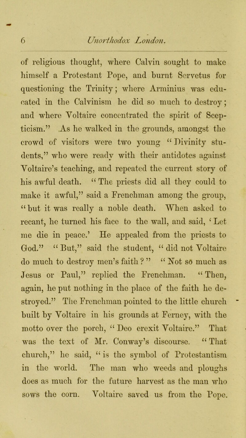 of religious thought, where Calvin sought to make himself a Protestant Pope, and burnt Servetus for questioning the Trinity; where Arminius was edu- eated in the Calvinism he did so much to destroy; and where Voltaire concentrated the spirit of Scep- ticism.” As he walked in the grounds, amongst the crowd of visitors were tAVO young “ Divinity stu- dents,” who Avere ready with their antidotes against Voltaire’s teaching, and repeated the current story of his awful death. “ The priests did all they could to make it awful,” said a Frenchman among the group, “but it was really a noble death. When asked to recant, he turned his face to the wall, and said, £ Let me die in peace.’ He appealed from the priests to God.” “ But,” said the student, “ did not Voltaire do much to destroy men’s faith ? ” “ Hot s<5 much as Jesus or Paul,” replied the Frenchman. “ Theu, again, he put nothing in the place of the faith lie de- stroyed.” The Frenchman pointed to the little church built by Voltaire in his grounds at Ferney, with the motto over the porch, “ Deo erexit Voltaire.” That Avas the text of Mr. Comvay’s discourse. “ That church,” he said, “ is the symbol of Protestantism in the Avorld. The man who weeds and ploughs does as much for the future harvest as the man avIio sows the corn. Voltaire saved us from the Pope.