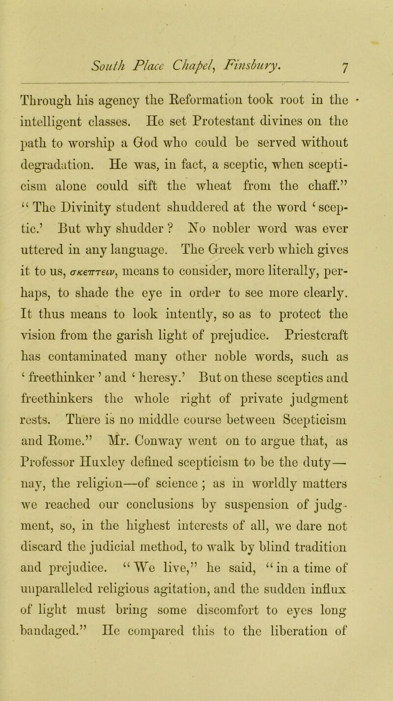 Through his agency the Reformation took root in the * intelligent classes. He set Protestant divines on the path to worship a God who could he served without degradation. He was, in fact, a sceptic, when scepti- cism alone could sift the wheat from the chaff.” ‘1 The Divinity student shuddered at the word 4 scep- tic.’ But why shudder ? No nobler word was ever uttered in any language. The Greek verb which gives it to us, a/cevrecv, means to consider, more literally, per- haps, to shade the eye in order to see more clearly. It thus means to look intently, so as to protect the vision from the garish light of prejudice. Priestcraft has contaminated many other noble words, such as ‘ freethinker ’ and 4 heresy.’ But on these sceptics and freethinkers the whole right of private judgment rests. There is no middle course between Scepticism and Rome.” Mr. Conway went on to argue that, as Professor Huxley defined scepticism to be the duty—■ nay, the religion—of science ; as in worldly matters we reached our conclusions by suspension of judg- ment, so, in the highest interests of all, we dare not discard the judicial method, to wralk by blind tradition and prejudice. “We live,” he said, “in a time of unparalleled religious agitation, and the sudden influx of light must bring some discomfort to eyes long bandaged.” He compared this to the liberation of