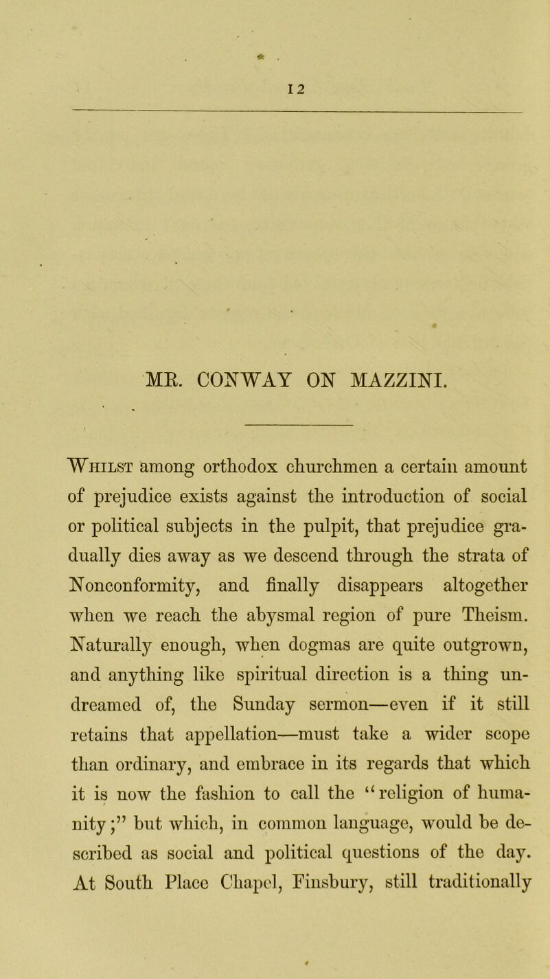 ME. CONWAY ON MAZZINI. Whilst among orthodox churchmen a certain amount of prejudice exists against the introduction of social or political subjects in the pulpit, that prejudice gra- dually dies away as we descend through the strata of Nonconformity, and finally disappears altogether when we reach the abysmal region of pure Theism. Naturally enough, when dogmas are quite outgrown, and anything like spiritual direction is a thing un- dreamed of, the Sunday sermon—even if it still retains that appellation—must take a wider scope than ordinary, and embrace in its regards that which it is now the fashion to call the “religion of huma- nity but which, in common language, would be de- scribed as social and political questions of the day. At South Place Chapel, Finsbury, still traditionally