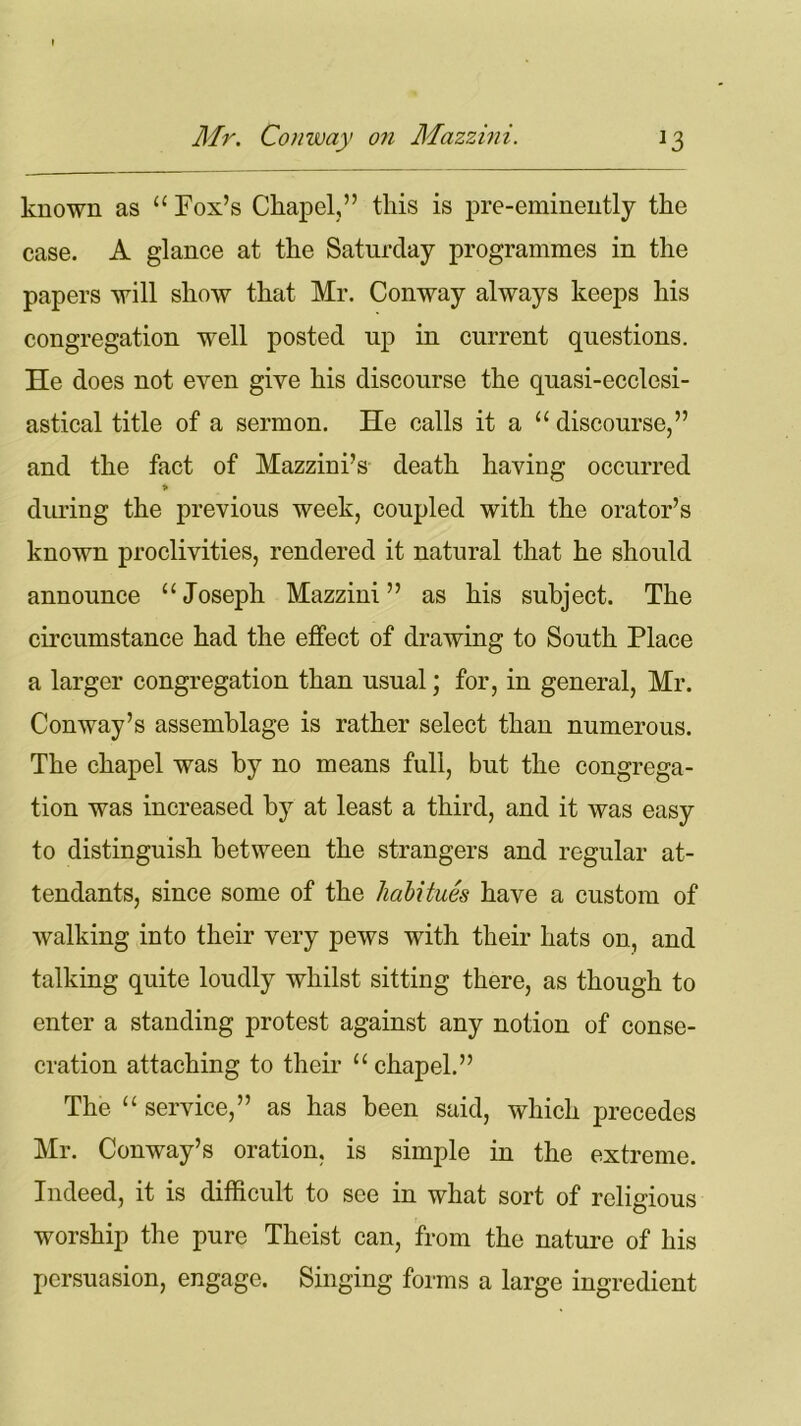 known as “ Fox’s Chapel,” this is pre-eminently the case. A glance at the Saturday programmes in the papers will show that Mr. Conway always keeps his congregation well posted up in current questions. He does not even give his discourse the quasi-ecclesi- astical title of a sermon. He calls it a “ discourse,” and the fact of Mazzini’s death haying occurred * during the previous week, coupled with the orator’s known proclivities, rendered it natural that he should announce “ Joseph Mazzini ” as his subject. The circumstance had the effect of drawing to South Place a larger congregation than usual; for, in general, Mr. Conway’s assemblage is rather select than numerous. The chapel was by no means full, but the congrega- tion was increased by at least a third, and it was easy to distinguish between the strangers and regular at- tendants, since some of the habitues have a custom of walking into their very pews with their hats on, and talking quite loudly whilst sitting there, as though to enter a standing protest against any notion of conse- cration attaching to their “chapel.” The “ service,” as has been said, which precedes Mr. Conway’s oration, is simple in the extreme. Indeed, it is difficult to see in what sort of religious worship the pure Theist can, from the nature of his persuasion, engage. Singing forms a large ingredient