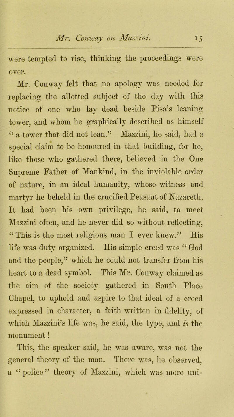 were tempted to rise, thinking the proceedings were over. Mr. Conway felt that no apology was needed for replacing the allotted subject of the day with this notice of one who lay dead beside Pisa’s leaning tower, and whom he graphically described as himself “ a tower that did not lean.” Mazzini, he said, had a special claim to be honoured in that building, for he, like those who gathered there, believed in the One Supreme Father of Mankind, in the inviolable order of nature, in an ideal humanity, whose witness and martyr he beheld in the crucified Peasant of Nazareth. It had been his own privilege, he said, to meet Mazzini often, and he never did so without reflecting, “ This is the most religious man I ever knew.” His life was duty organized. His simple creed was “ God and the people,” which he could not transfer from his heart to a dead symbol. This Mr. Conway claimed as the aim of the society gathered in South Place Chapel, to uphold and aspire to that ideal of a creed expressed in character, a faith written in fidelity, of which Mazzini’s life was, he said, the type, and is the monument! This, the speaker said, he was aware, was not the general theory of the man. There was, he observed, a “police” theory of Mazzini, which was more uni-