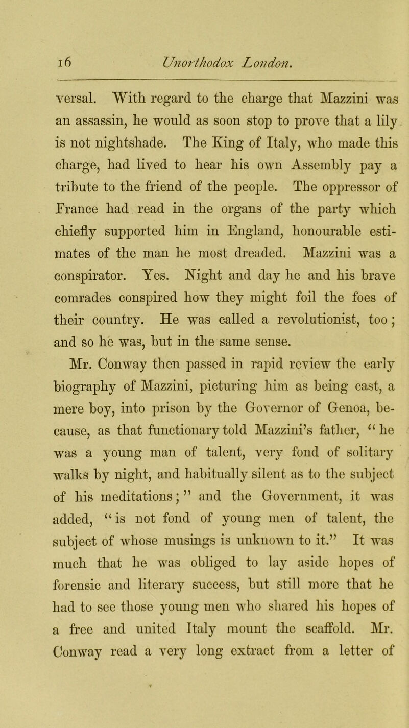 versal. With regard to the charge that Mazzini was an assassin, he would as soon stop to prove that a lily is not nightshade. The King of Italy, who made this charge, had lived to hear his own Assembly pay a tribute to the friend of the people. The oppressor of France had read in the organs of the party which chiefly supported him in England, honourable esti- mates of the man he most dreaded. Mazzini was a conspirator. Yes. Night and day he and his brave comrades conspired how they might foil the foes of their country. He was called a revolutionist, too; and so he was, but in the same sense. Mr. Conway then passed in rapid review the early biography of Mazzini, picturing him as being cast, a mere boy, into prison by the Governor of Genoa, be- cause, as that functionary told Mazzini’s father, “he was a young man of talent, very fond of solitary walks by night, and habitually silent as to the subject of his meditations; ” and the Government, it was added, “is not fond of young men of talent, the subject of whose musings is unknown to it.” It was much that he was obliged to lay aside hopes of forensic and literary success, but still more that he had to see those young men who shared his hopes of a free and united Italy mount the scaffold. Mr. Conway read a very long extract from a letter of