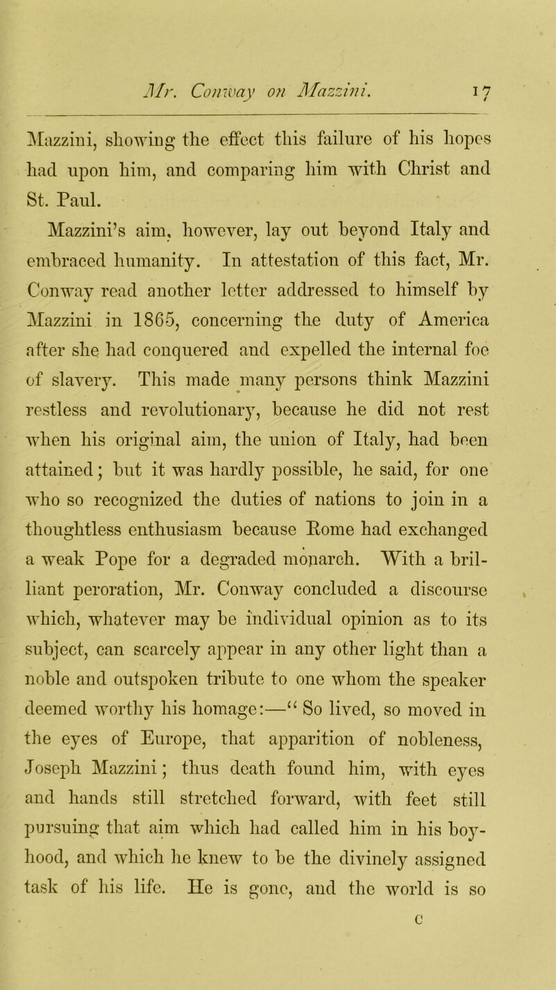 Mazzini, showing the effect this failure of his hopes had upon him, and comparing him with Christ and St. Paul. Mazzini’s aim, however, lay out beyond Italy and embraced humanity. In attestation of this fact, Mr. Conway read another letter addressed to himself by Mazzini in 1865, concerning the duty of America after she had conquered and expelled the internal foe of slavery. This made many persons think Mazzini restless and revolutionary, because he did not rest when his original aim, the union of Italy, had been attained; but it was hardly possible, he said, for one who so recognized the duties of nations to join in a thoughtless enthusiasm because Pome had exchanged a weak Pope for a degraded monarch. With a bril- liant peroration, Mr. Conway concluded a discourse which, whatever may be individual opinion as to its subject, can scarcely appear in any other light than a noble and outspoken tribute to one whom the speaker deemed worthy his homage:—“ So lived, so moved in the eyes of Europe, that apparition of nobleness, Joseph Mazzini; thus death found him, with eyes and hands still stretched forward, with feet still pursuing that aim which had called him in his boy- hood, and which he knew to be the divinely assigned task of his life. He is gone, and the world is so