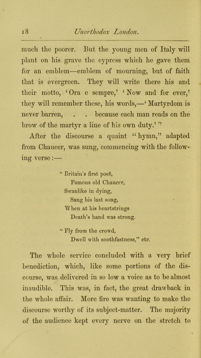 much the poorer. But the young men of Italy will plant on his grave the cypress which he gave them for an emblem—emblem of mourning, but of faith that is evergreen. They will write there his and their motto, ‘Ora e sempre,’ ‘Now and for ever,’ they will remember these, his words,—‘ Martyrdom is never barren, . . because each man reads on the brow of the martyr a line of his own duty.’ ’’ After the discourse a quaint “ hymn,” adapted from Chaucer, was sung, commencing with the follow- ing verse:— “ Britain’s first poet, Famous old Chaucer, Swanlike in dying, Sang his last song, When at his heartstrings Death’s hand was strong. “ Fly from the crowd, Dwell with soothfastuess,” etc. The whole service concluded with a very brief benediction, which, like some portions of the dis- course, was delivered in so low a voice as to be almost inaudible. This was, in fact, the great drawback in the whole affair. More fire was wanting to make the discourse worthy of its subject-matter. The majority of the audience kept every nerve on the stretch to