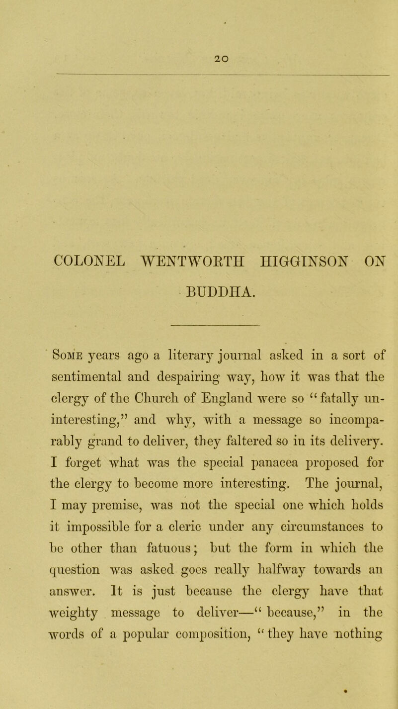 COLONEL WENTWORTH HIGGINSON ON BUDDHA. Some years ago a literary journal asked in a sort of sentimental and despairing way, how it was that the clergy of the Church of England were so “ fatally un- interesting,” and why, with a message so incompa- rably grand to deliver, they faltered so in its delivery. I forget what was the special panacea proposed for the clergy to become more interesting. The journal, I may premise, was not the special one which holds it impossible for a cleric under any circumstances to he other than fatuous; but the form in which the question was asked goes really halfway towards an answer. It is just because the clergy have that weighty message to deliver—“ because,” in the words of a popular composition, “ they have nothing