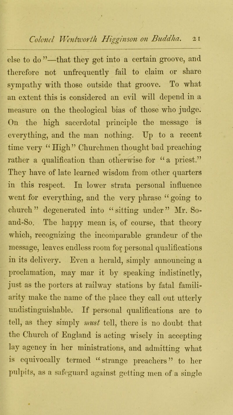 o o else to do ”—that they get into a certain groove, and therefore not unfrequently fail to claim or share sympathy with those outside that groove. To what an extent this is considered an evil will depend in a measure on the theological bias of those who judge. On the high sacerdotal principle the message is everything, and the man nothing. Up to a recent time very “High” Churchmen thought bad preaching ♦ rather a qualification than otherwise for “a priest.” They have of late learned wisdom from other quarters in this respect. In lower strata personal influence went for everything, and the very phrase “going to church” degenerated into “sitting under” Mr. So- and-So. The happy mean is, of course, that theory which, recognizing the incomparable grandeur of the message, leaves endless room for personal qualifications in its delivery. Even a herald, simply announcing a proclamation, may mar it by speaking indistinctly, just as the porters at railway stations by fatal famili- arity make the name of the place they call out utterly undistinguishable. If personal qualifications are to tell, as they simply must tell, there is no doubt that the Church of England is acting wisely in accepting lay agency in her ministrations, and admitting what is equivocally termed “ strange preachers ” to her pulpits, as a safeguard against getting men of a single