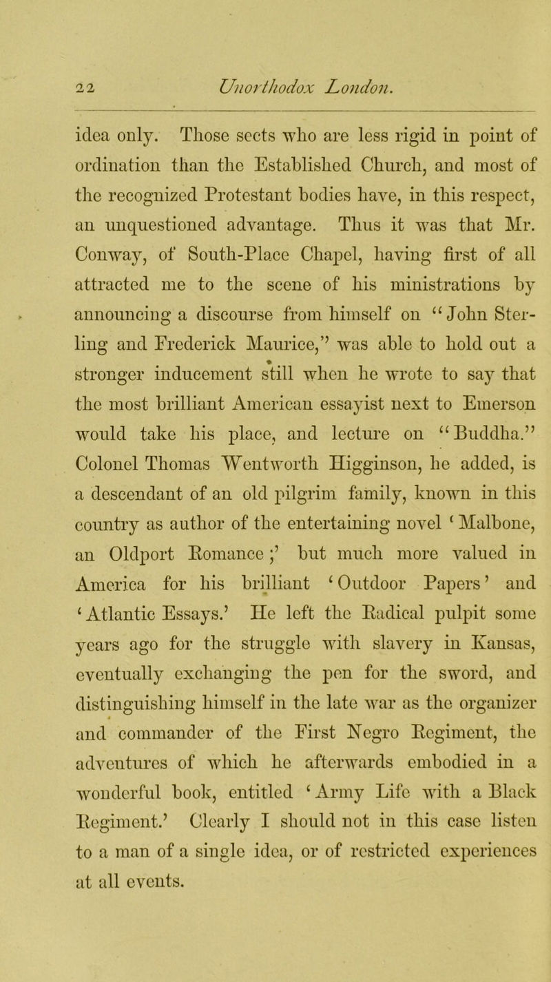 idea only. Those sects who are less rigid in point of ordination than the Established Church, and most of the recognized Protestant bodies have, in this respect, an unquestioned advantage. Thus it was that Mr. Conway, of South-Place Chapel, having first of all attracted me to the scene of his ministrations by announcing a discourse from himself on “John Ster- ling and Frederick Maurice,’’ was able to hold out a stronger inducement still when he wrote to say that the most brilliant American essayist next to Emerson would take his place, and lecture on “Buddha.” Colonel Thomas Wentworth Higginson, he added, is a descendant of an old pilgrim family, known in this country as author of the entertaining novel ( Malbone, an Oldport Komancebut much more valued in America for his brilliant ‘ Outdoor Papers ’ and 1 Atlantic Essays.’ He left the Eadical pulpit some years ago for the struggle with slavery in Kansas, eventually exchanging the pen for the sword, and distinguishing himself in the late war as the organizer 4 and commander of the First Negro Kcgimcnt, the adventures of which he afterwards embodied in a wonderful book, entitled ‘ Army Life with a Black Begiment.’ Clearly I should not in this case listen to a man of a single idea, or of restricted experiences at all events.