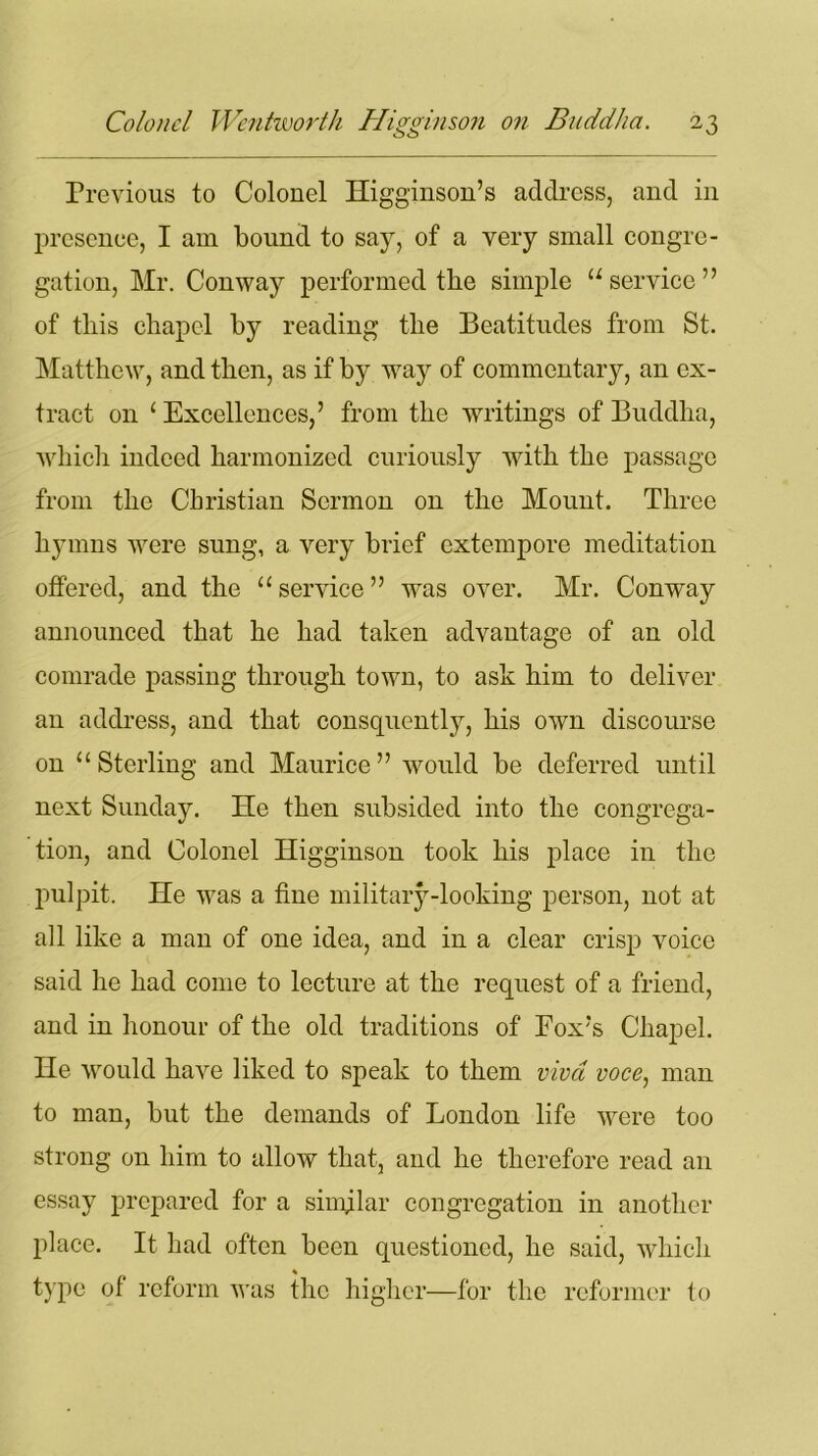 Previous to Colonel Higginson’s address, and in presence, I am bound to say, of a very small congre- gation, Mr. Conway performed the simple u service ” of this chapel by reading the Beatitudes from St. Matthew, and then, as if by way of commentary, an ex- tract on 1 Excellences,’ from the writings of Buddha, which indeed harmonized curiously with the passage from the Christian Sermon on the Mount. Three hymns were sung, a very brief extempore meditation offered, and the “ service ” wras over. Mr. Conway announced that he had taken advantage of an old comrade passing through town, to ask him to deliver an address, and that consquently, his own discourse on “Sterling and Maurice” would be deferred until next Sunday. He then subsided into the congrega- tion, and Colonel Higginson took his place in the pulpit. He was a fine military-looking person, not at all like a man of one idea, and in a clear crisp voice said he had come to lecture at the request of a friend, and in honour of the old traditions of Fox’s Chapel. He would have liked to speak to them viva voce, man to man, but the demands of London life were too strong on him to allow that, and he therefore read an essay prepared for a similar congregation in another place. It had often been questioned, he said, which % type of reform was the higher—for the reformer to