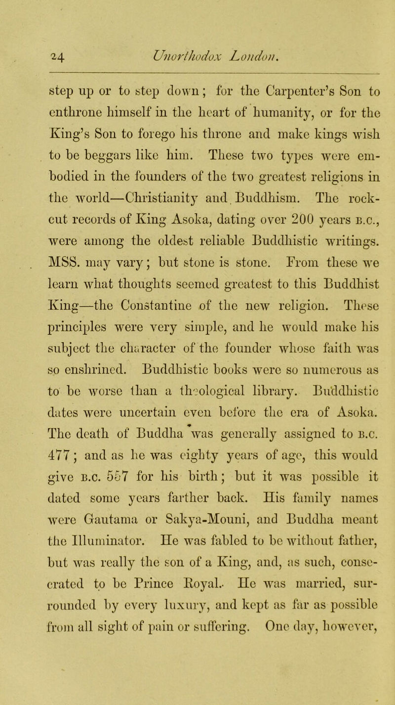 step up or to step down; for the Carpenter’s Son to enthrone himself in the heart of humanity, or for the King’s Son to forego his throne and make kings wish to be beggars like him. These two types were em- bodied in the founders of the tw7o greatest religions in the world—Christianity and Buddhism. The rock- cut records of King Asoka, dating over 200 years b.c., were among the oldest reliable Buddhistic writings. MSS. may vary; but stone is stone. From these we learn what thoughts seemed greatest to this Buddhist King—the Constantine of the new religion. These principles were very simple, and he would make his subject the character of the founder whose faith was so enshrined. Buddhistic books were so numerous as to be worse than a theological library. Buddhistic dates were uncertain even before the era of Asoka. ♦ The death of Buddha was generally assigned to b.c. 477; and as lie was eighty years of age, this would give b.c. 557 for his birth; but it was possible it dated some years farther back. His family names were Gautama or Sakya-Mouni, and Buddha meant the Illuminator. He wras fabled to be without father, but was really the son of a King, and, as such, conse- crated to be Prince Eoyal.- He was married, sur- rounded by every luxury, and kept as far as possible from all sight of pain or suffering. One day, howrever,