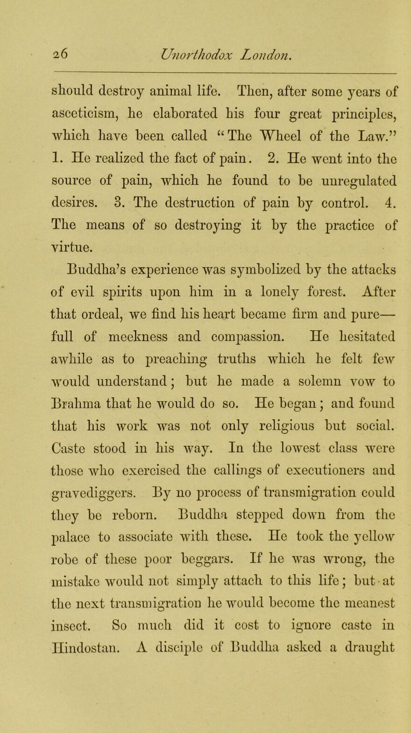 should destroy animal life. Then, after some years of asceticism, he elaborated his four great principles, which have been called “The Wheel of the Law.” 1. He realized the fact of pain. 2. He went into the source of pain, which he found to be unregulated desires. 3. The destruction of pain by control. 4. The means of so destroying it by the practice of virtue. Buddha’s experience was symbolized by the attacks of evil spirits upon him in a lonely forest. After that ordeal, we find his heart became firm and pure— full of meekness and compassion. He hesitated awhile as to preaching truths which he felt few would understand; but he made a solemn vow to Brahma that he would do so. He began; and found that his work was not only religious but social. Caste stood in his way. In the lowest class were those who exercised the callings of executioners and gravediggers. By no process of transmigration could they be reborn. Buddha stepped down from the palace to associate with these. He took the yellow robe of these poor beggars. If he was wroug, the mistake would not simply attach to this life; but • at the next transmigration he would become the meanest insect. So much did it cost to ignore caste in Hindostan. A disciple of Buddha asked a draught