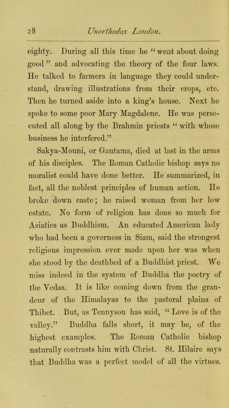 eighty. During all this time he “went about doing good ” and advocating the theory of the four laws. He talked to farmers in language they could under- stand, drawing illustrations from their crops, etc. Then he turned aside into a king’s house. Next he spoke to some poor Mary Magdalene. He was perse- cuted all along by the Brahmin priests “ with whose business he interfered.” Sakya-Mouni, or Gautama, died at last in the arms of his disciples. The Boman Catholic bishop says no moralist could have done better. He summarized, in fact, all the noblest principles of human action. He broke down caste; he raised woman from her low estate. No form of religion has done so much for Asiatics as Buddhism. An educated American lady who had been a governess in Siam, said the strongest religious impression ever made upon her was when she stood by the deathbed of a Buddhist priest. We miss indeed in the system of Buddha the poetry of the Vedas. It is like coming down from the gran- deur of the Himalayas to the pastoral plains of Thibet. But, as Tennyson has said, “ Love is of the valley.” Buddha falls short, it may be, of the highest examples. The Boman Catholic bishop naturally contrasts him with Christ. St. Hilaire says that Buddha was a perfect model of all the virtues.