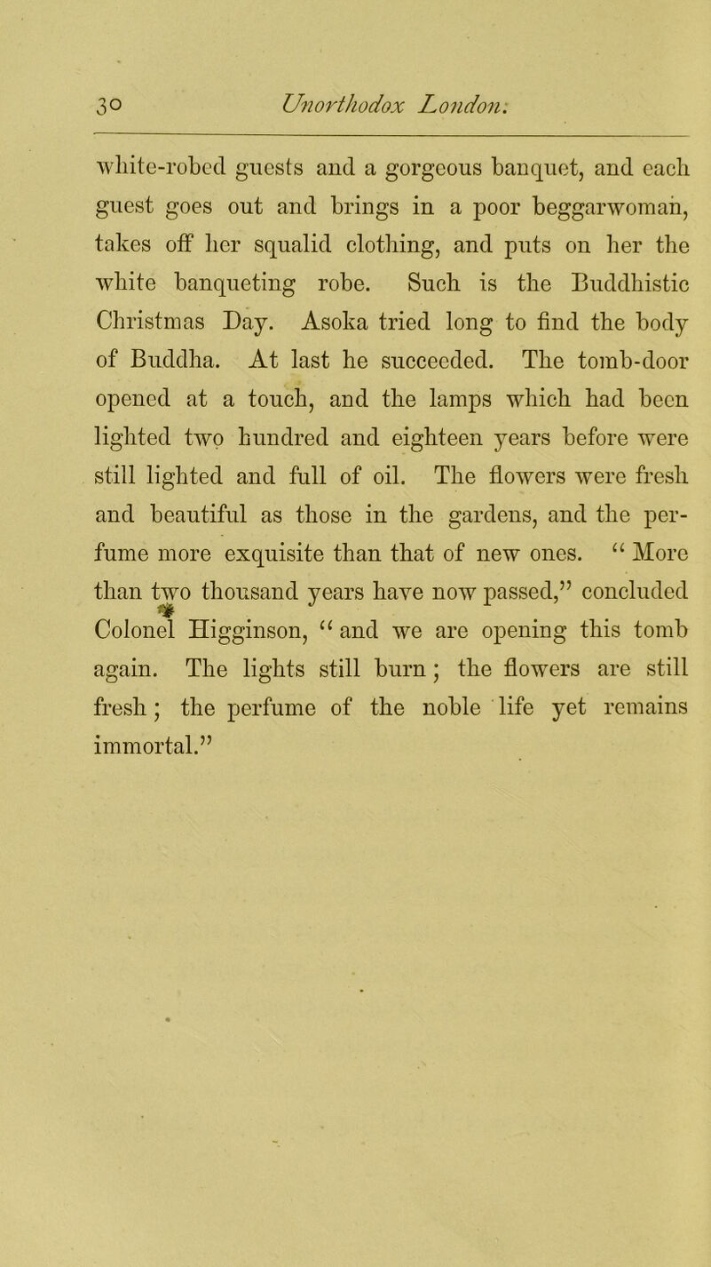 white-robed guests and a gorgeous banquet, and each guest goes out and brings in a poor beggarwoman, takes off her squalid clothing, and puts on her the white banqueting robe. Such is the Buddhistic Christmas Day. Asoka tried long to find the body of Buddha. At last he succeeded. The tomb-door opened at a touch, and the lamps which had been lighted two hundred and eighteen years before were still lighted and full of oil. The flowers were fresh and beautiful as those in the gardens, and the per- fume more exquisite than that of new ones. “ More than two thousand years have now passed,” concluded Colonel Higginson, “ and we are opening this tomb again. The lights still burn; the flowers are still fresh; the perfume of the noble life yet remains immortal.”