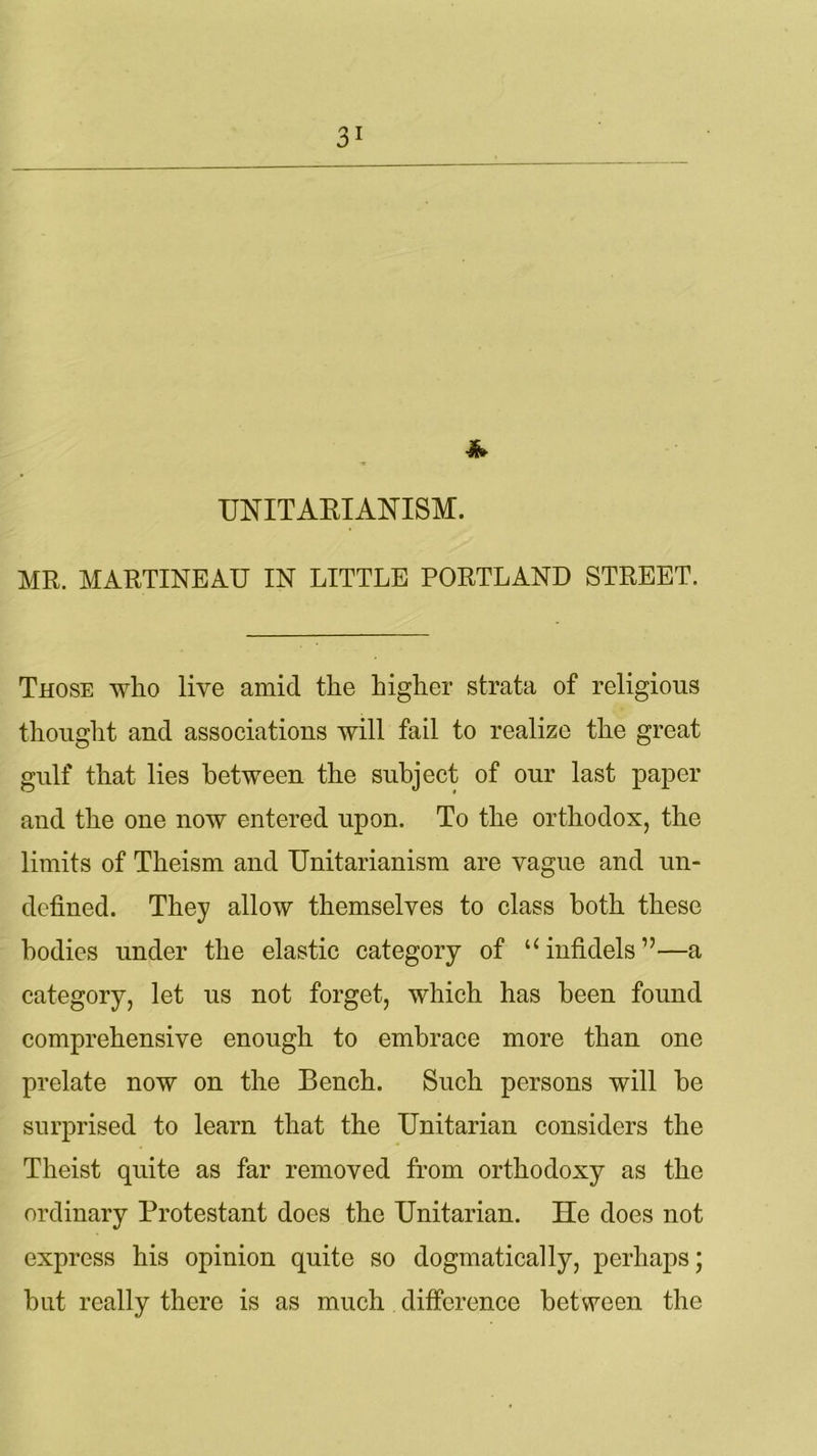 * UNITARIANISM. MR. MARTINEAU IN LITTLE PORTLAND STREET. Those who live amici the higher strata of religious thought and associations will fail to realize the great gulf that lies between the subject of our last paper and the one now entered upon. To the orthodox, the limits of Theism and TJnitarianism are vague and un- defined. They allow themselves to class both these bodies under the elastic category of “infidels”—a category, let us not forget, which has been found comprehensive enough to embrace more than one prelate now on the Bench. Such persons will be surprised to learn that the Unitarian considers the Theist quite as far removed from orthodoxy as the ordinary Protestant does the Unitarian. He does not express his opinion quite so dogmatically, perhaps; but really there is as much difference between the