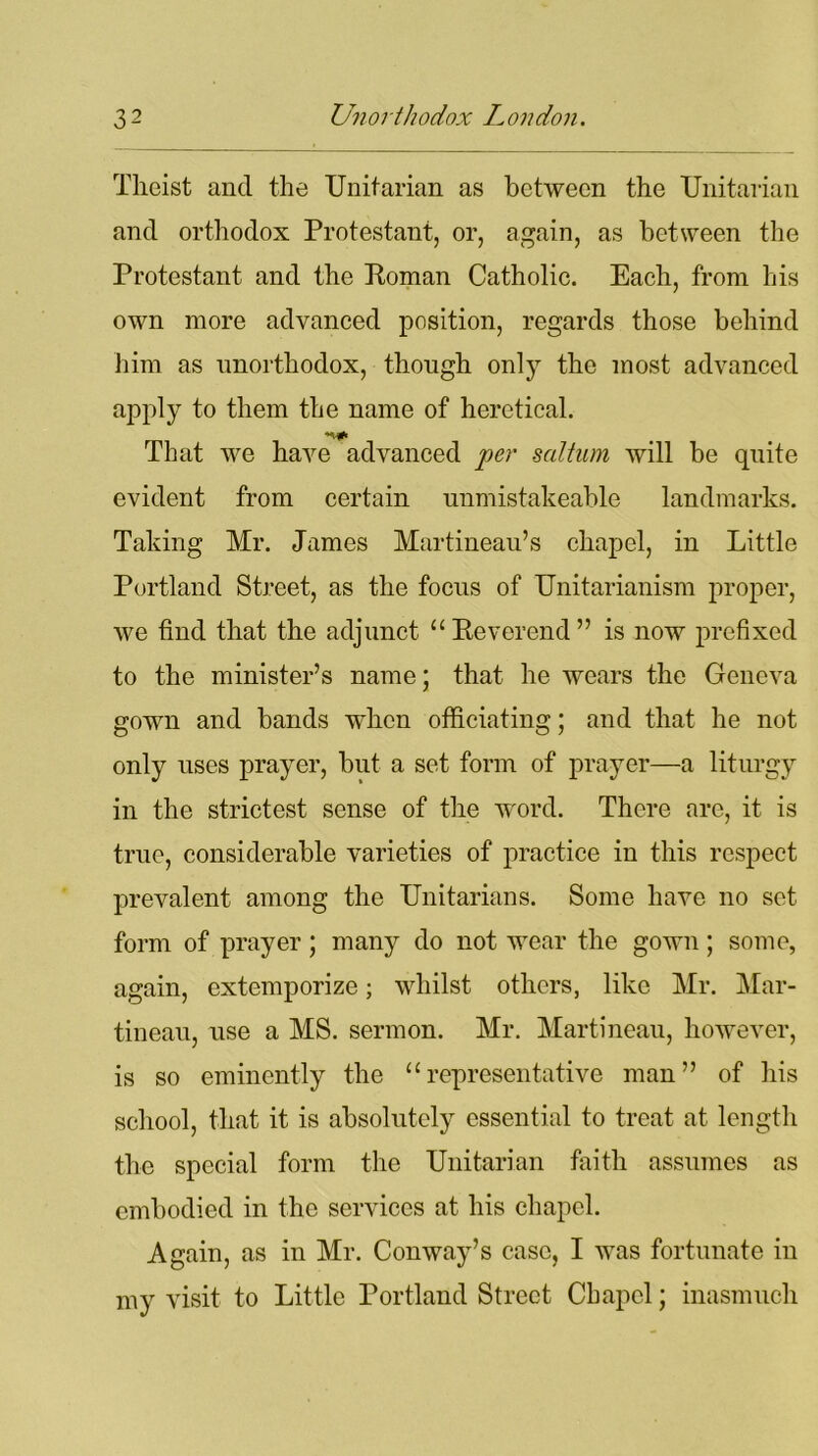 Tlieist and the Unitarian as between the Unitarian and orthodox Protestant, or, again, as between the Protestant and the Roman Catholic. Each, from his own more advanced position, regards those behind him as unorthodox, though only the most advanced apply to them the name of heretical. That we have advanced per sal turn will be quite evident from certain unmistakeable landmarks. Taking Mr. James Martineau’s chapel, in Little Portland Street, as the focus of Unitarianism proper, we find that the adjunct “Reverend” is now prefixed to the minister’s name; that he wears the Geneva gown and bands when officiating; and that he not only uses prayer, but a set form of prayer—a liturgy in the strictest sense of the word. There are, it is true, considerable varieties of practice in this respect prevalent among the Unitarians. Some have no set form of prayer ; many do not wear the gown; some, again, extemporize; whilst others, like Mr. Mar- tineau, use a MS. sermon. Mr. Martineau, however, is so eminently the “representative man” of his school, that it is absolutely essential to treat at length the special form the Unitarian faith assumes as embodied in the services at his chapel. Again, as in Mr. Conway’s case, I was fortunate in my visit to Little Portland Street Chapel; inasmuch