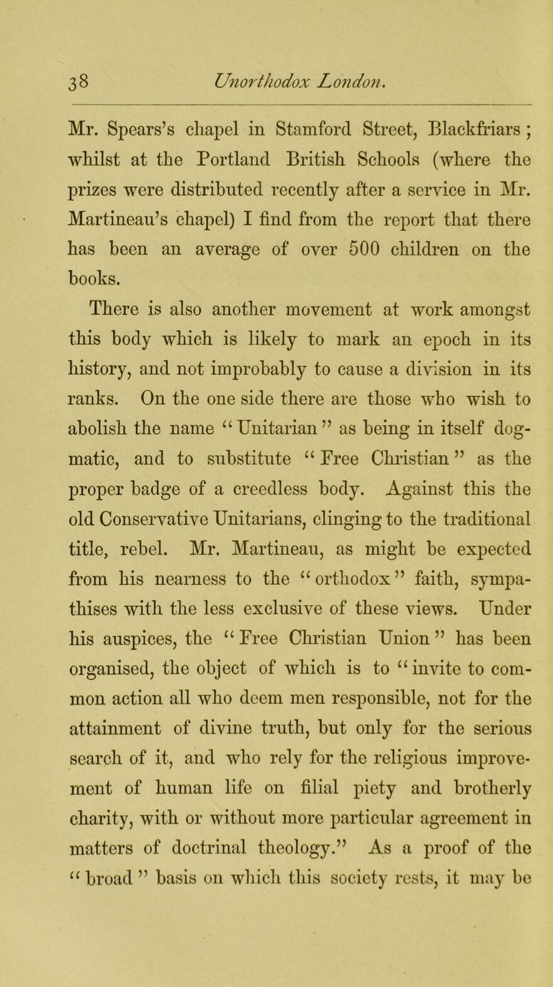 Mr. Spears’s chapel in Stamford Street, Blackfriars ; whilst at the Portland British Schools (where the prizes were distributed recently after a service in Mr. Martineau’s chapel) I find from the report that there has been an average of over 500 children on the books. There is also another movement at work amongst this body which is likely to mark an epoch in its history, and not improbably to cause a division in its ranks. On the one side there are those who wish to abolish the name “Unitarian” as being in itself dog- matic, and to substitute “ Free Christian ” as the proper badge of a creedless body. Against this the old Conservative Unitarians, clinging to the traditional title, rebel. Mr. Martineau, as might be expected from his nearness to the “orthodox” faith, sympa- thises with the less exclusive of these views. Under his auspices, the “ Free Christian Union ” has been organised, the object of which is to “ invite to com- mon action all who deem men responsible, not for the attainment of divine truth, but only for the serious search of it, and who rely for the religious improve- ment of human life on filial piety and brotherly charity, with or without more particular agreement in matters of doctrinal theology.” As a proof of the “ broad ” basis on which this society rests, it may be