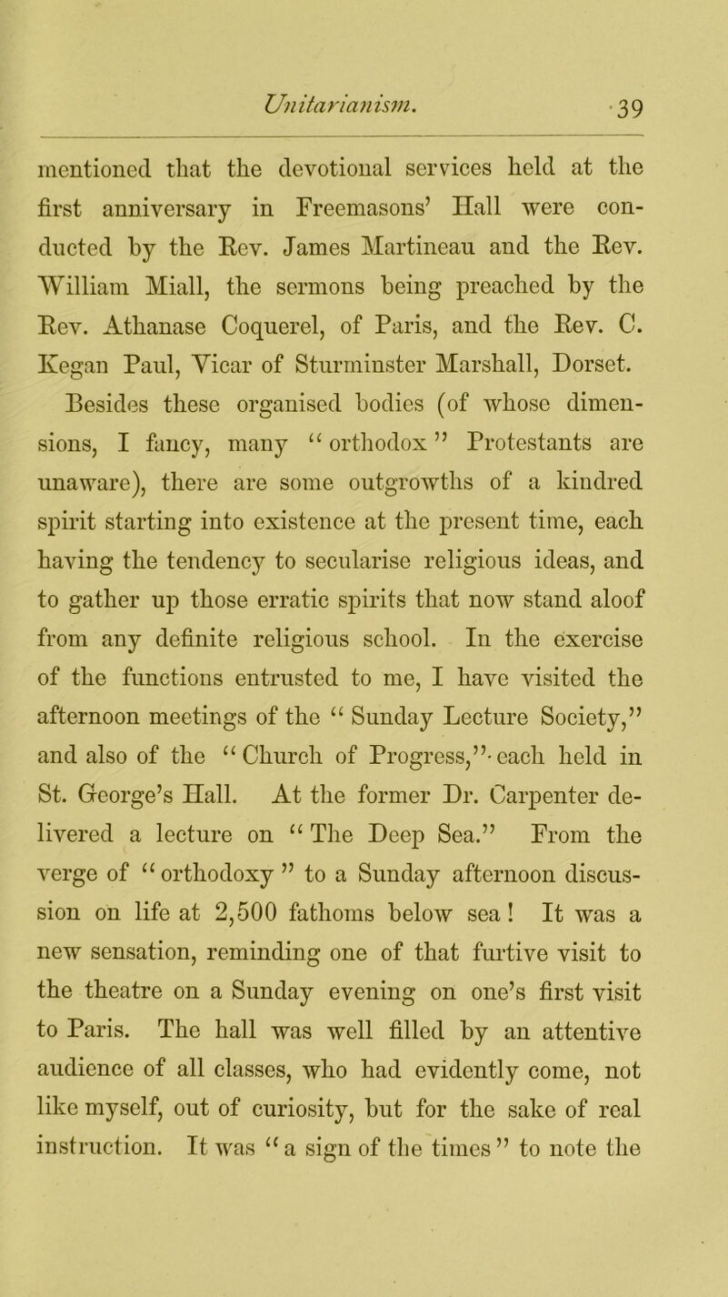 mentioned that the devotional services held at the first anniversary in Freemasons’ Hall were con- ducted by the Eev. James Martineau and the Eev. William Miall, the sermons being preached by the Eev. Athanase Coquerel, of Paris, and the Eev. C. Kegan Paul, Vicar of Sturminster Marshall, Dorset. Besides these organised bodies (of whose dimen- sions, I fancy, many “ orthodox ” Protestants are unaware), there are some outgrowths of a kindred spirit starting into existence at the present time, each having the tendency to secularise religious ideas, and to gather up those erratic spirits that now stand aloof from any definite religious school. In the exercise of the functions entrusted to me, I have visited the afternoon meetings of the “ Sunday Lecture Society,” and also of the “Church of Progress,”-each held in St. George’s Hall. At the former Dr. Carpenter de- livered a lecture on “ The Deep Sea.” From the verge of “orthodoxy ” to a Sunday afternoon discus- sion on life at 2,500 fathoms below sea! It was a new sensation, reminding one of that furtive visit to the theatre on a Sunday evening on one’s first visit to Paris. The hall was well filled by an attentive audience of all classes, who had evidently come, not like myself, out of curiosity, but for the sake of real instruction. It was “ a sign of the times ” to note the