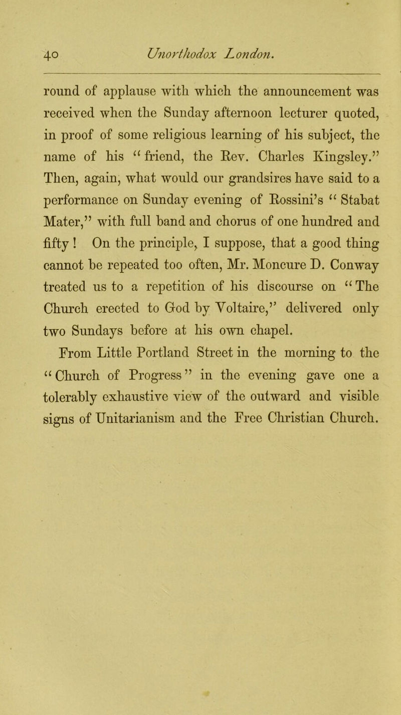 round of applause with which the announcement was received when the Sunday afternoon lecturer quoted, in proof of some religious learning of his subject, the name of his “ friend, the Eev. Charles Kingsley.” Then, again, what would our grandsires have said to a performance on Sunday evening of Eossini’s “ Stabat Mater,” with full band and chorus of one hundred and fifty ! On the principle, I suppose, that a good thing cannot be repeated too often, Mr. Moncure D. Conway treated us to a repetition of his discourse on “ The Church erected to God by Voltaire,” delivered only two Sundays before at his own chapel. From Little Portland Street in the morning to the “Church of Progress” in the evening gave one a tolerably exhaustive view of the outward and visible signs of Unitarianism and the Free Christian Church.