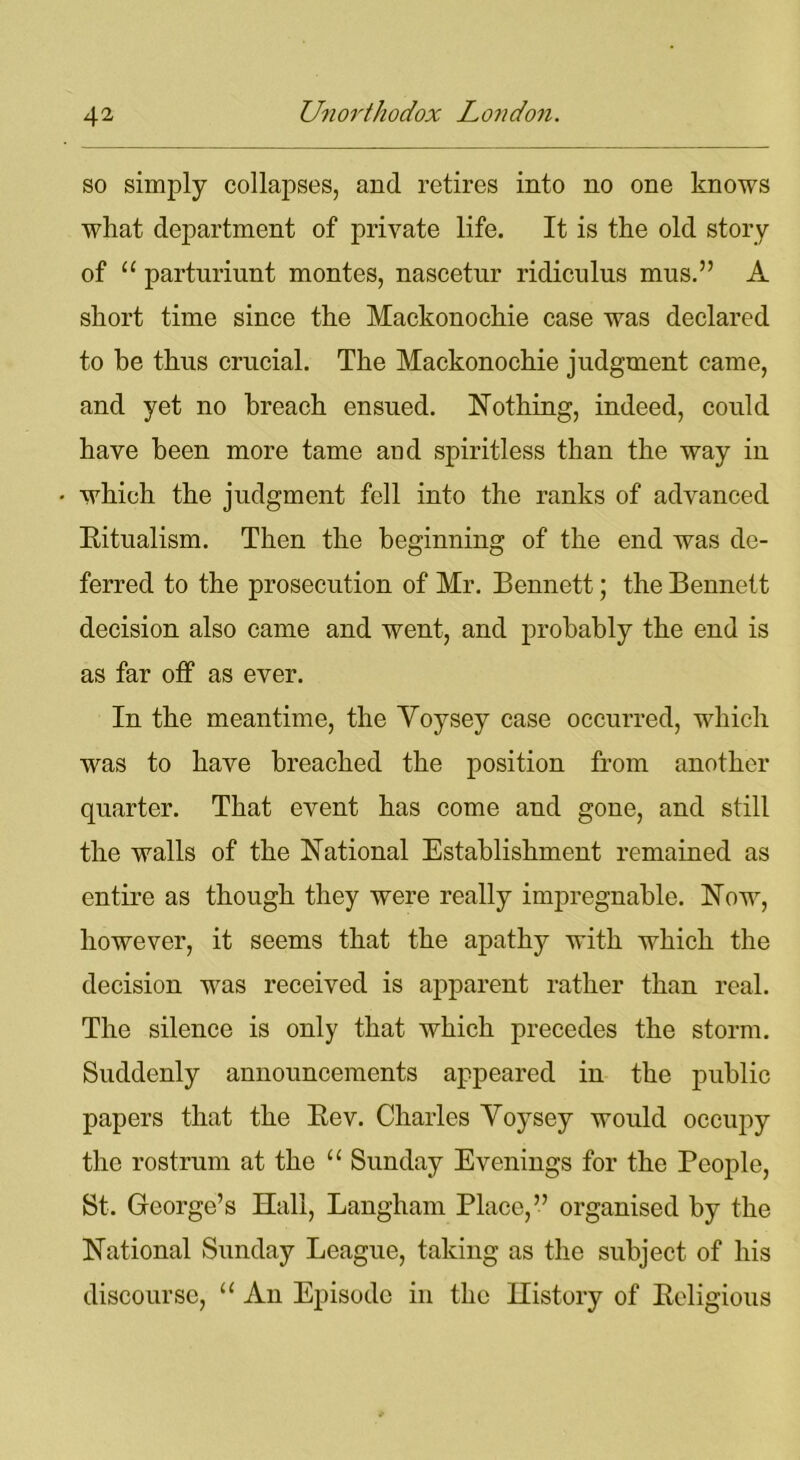 so simply collapses, and retires into no one knows wliat department of private life. It is the old story of 11 parturiunt montes, nascetur ridiculus mus.” A short time since the Mackonochie case was declared to be thus crucial. The Mackonochie judgment came, and yet no breach ensued. Nothing, indeed, could have been more tame and spiritless than the way in which the judgment fell into the ranks of advanced Ritualism. Then the beginning of the end was de- ferred to the prosecution of Mr. Bennett; the Bennett decision also came and went, and probably the end is as far off as ever. In the meantime, the Yoysey case occurred, which was to have breached the position from another quarter. That event has come and gone, and still the walls of the National Establishment remained as entire as though they were really impregnable. Now, however, it seems that the apathy with which the decision was received is apparent rather than real. The silence is only that which precedes the storm. Suddenly announcements appeared in the public papers that the Rev. Charles Yoysey would occupy the rostrum at the “ Sunday Evenings for the People, St. George’s Hall, Langham Place,” organised by the National Sunday League, taking as the subject of his discourse, u An Episode in the History of Religious