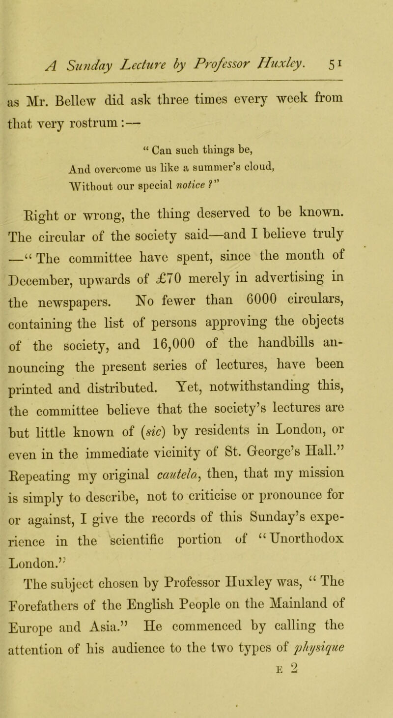 as Mr. Bellow did ask three times every week from that very rostrum :— “ Can such things he, And overcome us like a summer’s cloud, Without our special notice ?” Bight or wrong, the thing deserved to he known. The circular of the society said—and I believe truly —u The committee have spent, since the month of December, upwards of £70 merely in advertising in the newspapers. No fewer than 6000 circulars, containing the list of persons approving the objects of the society, and 16,000 of the handbills an- nouncing the present series of lectures, have been printed and distributed. A et, notwithstanding this, the committee believe that the society’s lectures are hut little known of (sic) by residents in London, or even in the immediate vicinity ot St. George’s Hall.” Bepeating my original cautela, then, that my mission is simply to describe, not to criticise or pronounce for or against, I give the records of this Sunday’s expe- rience in the scientific portion of u Unorthodox London.” The subject chosen by Professor Huxley was, “ The Forefathers of the English People on the Mainland of Europe and Asia.” He commenced by calling the attention of his audience to the two types of physique e 2