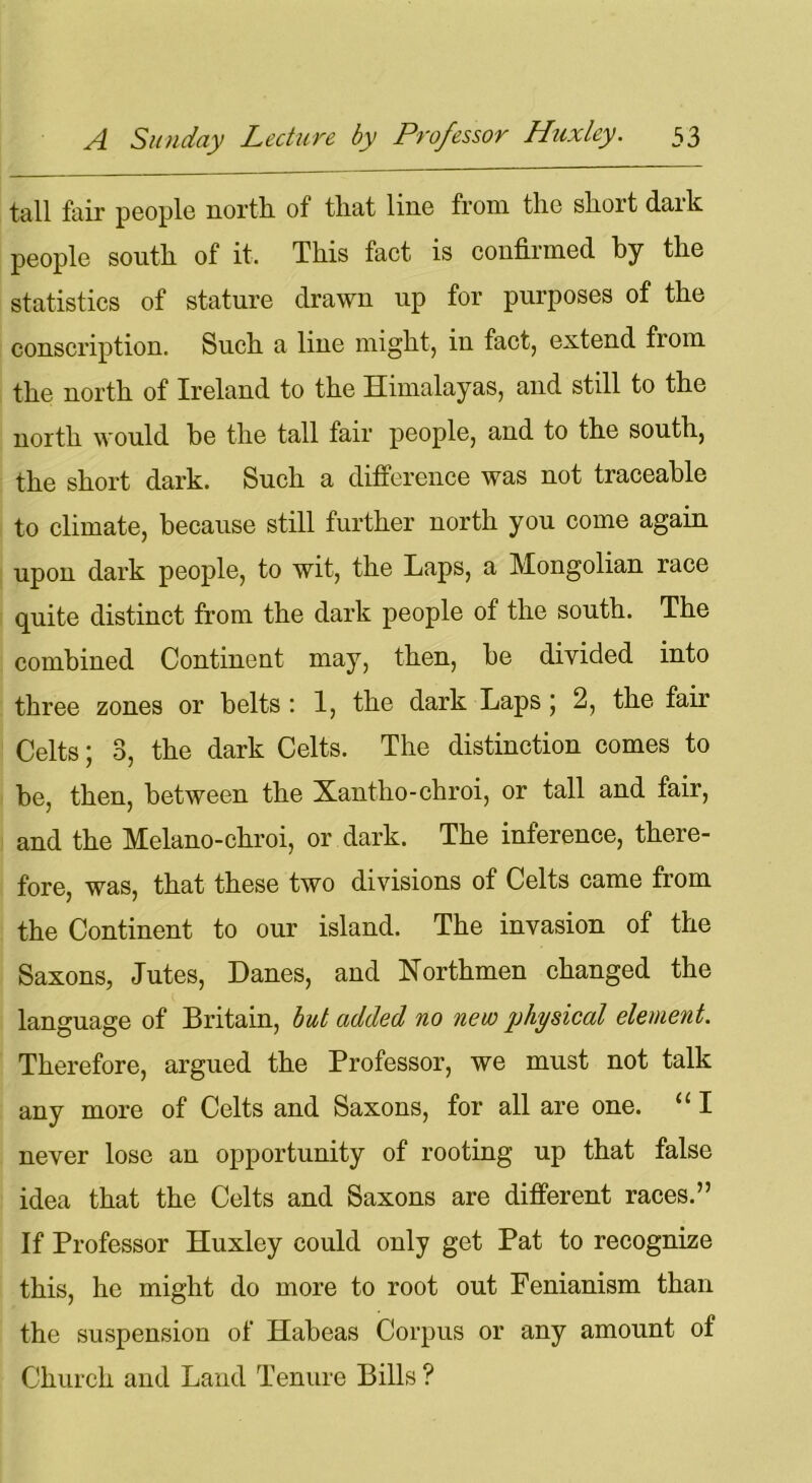 tall fair people north of that line from the short dark people south of it. This fact is confirmed by the statistics of stature drawn up for purposes of the conscription. Such a line might, in fact, extend from the north of Ireland to the Himalayas, and still to the north would he the tall fair people, and to the south, the short dark. Such a difference was not traceable to climate, because still further north you come again upon dark people, to wit, the Laps, a Mongolian race quite distinct from the dark people of the south. The combined Continent may, then, be divided into three zones or belts : 1, the dark Laps; 2, the fair Celts; 3, the dark Celts. The distinction comes to be, then, between the Xantho-chroi, or tall and fair, and the Melano-chroi, or dark. The inference, there- fore, was, that these two divisions of Celts came from the Continent to our island. The invasion of the Saxons, Jutes, Danes, and Northmen changed the language of Britain, but added no new physical element. Therefore, argued the Professor, we must not talk any more of Celts and Saxons, for all are one. “ I never lose an opportunity of rooting up that false idea that the Celts and Saxons are different races.” If Professor Huxley could only get Pat to recognize this, he might do more to root out Fenianism than the suspension of Habeas Corpus or any amount of Church and Land Tenure Bills ?