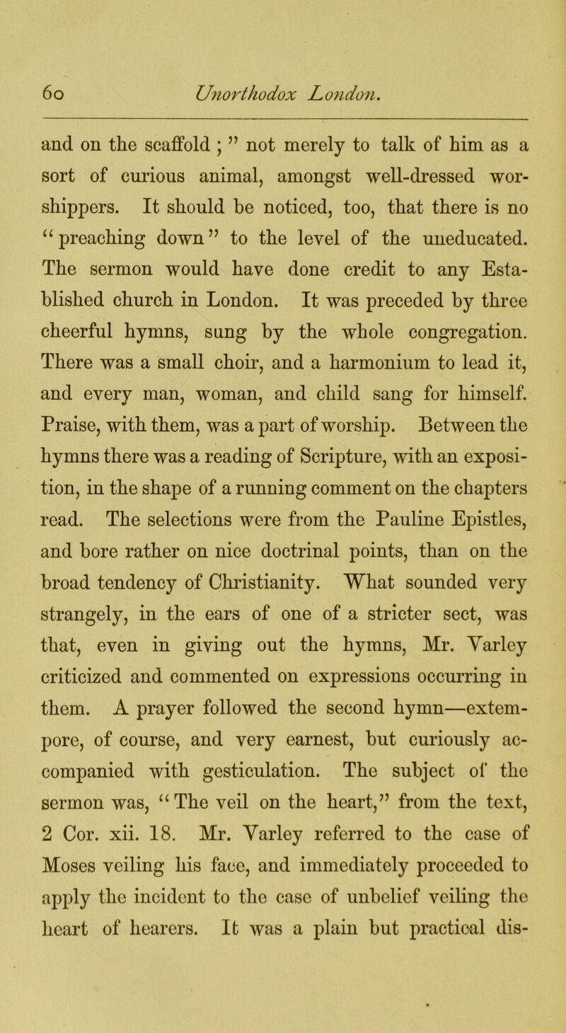 and on the scaffold ; ” not merely to talk of him as a sort of curious animal, amongst well-dressed wor- shippers. It should be noticed, too, that there is no “preaching down” to the level of the uneducated. The sermon would have done credit to any Esta- blished church in London. It was preceded by three cheerful hymns, sung by the whole congregation. There was a small choir, and a harmonium to lead it, and every man, woman, and child sang for himself. Praise, with them, was a part of worship. Between the hymns there was a reading of Scripture, with an exposi- tion, in the shape of a running comment on the chapters read. The selections were from the Pauline Epistles, and bore rather on nice doctrinal points, than on the broad tendency of Christianity. What sounded very strangely, in the ears of one of a stricter sect, was that, even in giving out the hymns, Mr. Varley criticized and commented on expressions occurring in them. A prayer followed the second hymn—extem- pore, of course, and very earnest, but curiously ac- companied with gesticulation. The subject of the sermon was, “The veil on the heart,” from the text, 2 Cor. xii. 18. Mr. Varley referred to the case of Moses veiling his face, and immediately proceeded to apply the incident to the case of unbelief veiling the heart of hearers. It was a plain but practical dis-