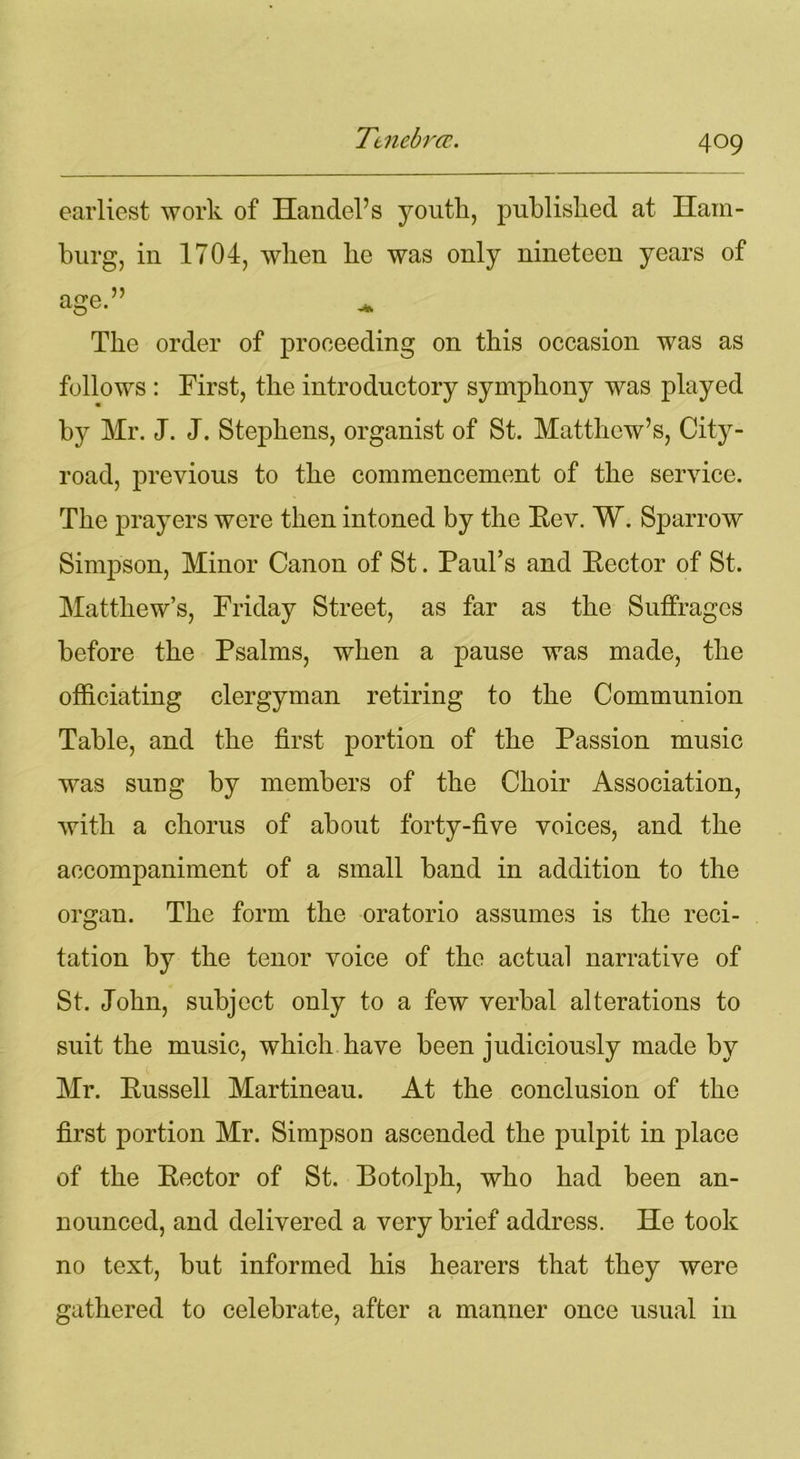 earliest work of Handel’s youth, published at Ham- burg, iu 1704, when he was only nineteen years of age.” The order of proceeding on this occasion was as follows : First, the introductory symphony was played by Mr. J. J. Stephens, organist of St. Matthew’s, City- road, previous to the commencement of the service. The prayers were then intoned by the Eev. W. Sparrow Simpson, Minor Canon of St. Paul’s and Rector of St. Matthew’s, Friday Street, as far as the Suffrages before the Psalms, when a pause was made, the officiating clergyman retiring to the Communion Table, and the first portion of the Passion music was sung by members of the Choir Association, with a chorus of about forty-five voices, and the accompaniment of a small band in addition to the organ. The form the oratorio assumes is the reci- tation by the tenor voice of the actual narrative of St. John, subject only to a few verbal alterations to suit the music, which have been judiciously made by Mr. Russell Martineau. At the conclusion of the first portion Mr. Simpson ascended the pulpit in place of the Rector of St. Botolph, who had been an- nounced, and delivered a very brief address. He took no text, but informed his hearers that they were gathered to celebrate, after a manner once usual in