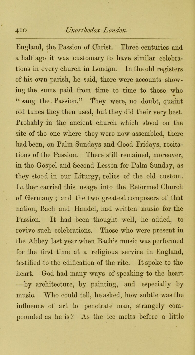 England, the Passion of Christ. Three centuries and a half ago it was customary to have similar celebra- tions in every church in Londpn. In the old registers of his own parish, he said, there were accounts show- ing the sums paid from time to time to those who m “ sang the Passion.” They were, no doubt, quaint old tunes they then used, but they did their very best. Probably in the ancient church which stood on the site of the one where they were now assembled, there had been, on Palm Sundays and Good Pridays, recita- tions of the Passion. There still remained, moreover, in the Gospel and Second Lesson for Palm Sunday, as they stood in our Liturgy, relics of the old custom. Luther carried this usage into the Reformed Church of Germany; and the two greatest composers of that nation, Bach and Handel, had written music for the Passion. It had been thought well, he added, to revive such celebrations. Those who were present in the Abbey last year when Bach’s music was performed for the first time at a religious service in England, testified to the edification of the rite. It spoke to the heart. God had many ways of speaking to the heart —by architecture, by painting, and especially by music. Who could tell, he asked, how subtle was the influence of art to penetrate man, strangely com- pounded as he is ? As the ice melts before a little