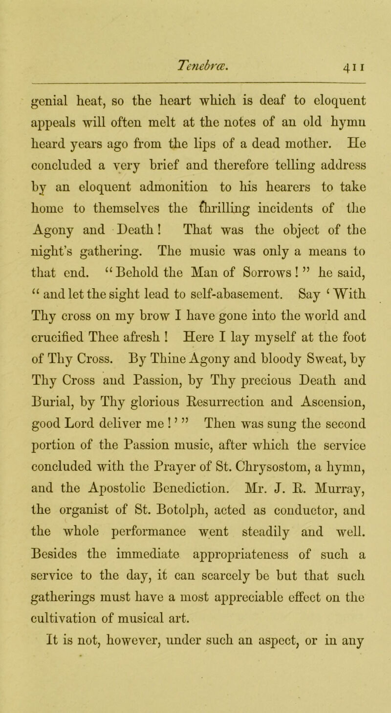 genial heat, so the heart which is deaf to eloquent appeals will often melt at the notes of an old hymn heard years ago from the lips of a dead mother. He concluded a very brief and therefore telling address by an eloquent admonition to his hearers to take home to themselves the fhrilling incidents of the Agony and Death! That was the object of the night’s gathering. The music was only a means to that end. “Behold the Man of Sorrows!” he said, “ and let the sight lead to self-abasement. Say 1 With Thy cross on my brow I have gone into the world and crucified Thee afresh ! Here I lay myself at the foot of Thy Cross. By Thine Agony and bloody Sweat, by Thy Cross and Passion, by Thy precious Death and Burial, by Thy glorious Resurrection and Ascension, good Lord deliver me!’” Then was sung the second portion of the Passion music, after which the service concluded with the Prayer of St. Chrysostom, a hymn, and the Apostolic Benediction. Mr. J. R. Murray, the organist of St. Botolph, acted as conductor, and the whole performance went steadily and well. Besides the immediate appropriateness of such a service to the day, it can scarcely be but that such gatherings must have a most appreciable effect on the cultivation of musical art. It is not, however, under such an aspect, or in any