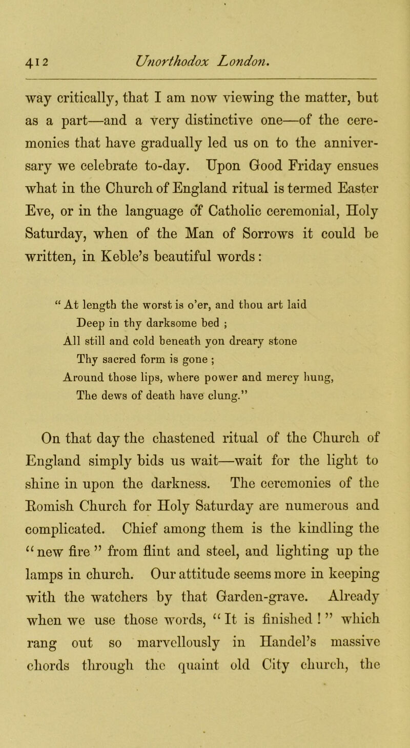 way critically, that I am now viewing the matter, hut as a part—and a very distinctive one—of the cere- monies that have gradually led us on to the anniver- sary we celebrate to-day. Upon Good Friday ensues what in the Church of England ritual is termed Easter Eve, or in the language of Catholic ceremonial, Holy Saturday, when of the Man of Sorrows it could be written, in Keble’s beautiful words : “ At length the worst is o’er, and thou art laid Deep in thy darksome bed ; All still and cold beneath yon dreary stone Thy sacred form is gone ; Around those lips, where power and mercy hung, The dews of death have clung.” On that day the chastened ritual of the Church of England simply bids us wait—wait for the light to shine in upon the darkness. The ceremonies of the Eomish Church for Holy Saturday are numerous and complicated. Chief among them is the kindling the “new fire ” from flint and steel, and lighting up the lamps in church. Our attitude seems more in keeping with the watchers by that Garden-grave. Already when we use those words, “It is finished ! ” which rang out so marvellously in Handel’s massive chords through the quaint old City church, the