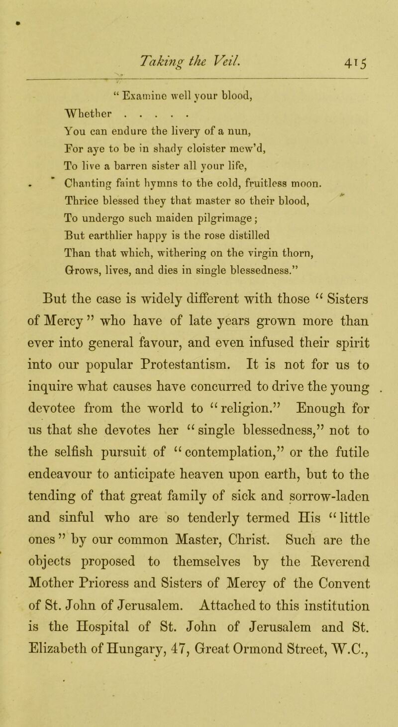 “ Examine well your blood, Whether You can endure the livery of a nun, For aye to be in shady cloister mew’d, To live a barren sister all your life, . ’ Chanting faint hymns to the cold, fruitless moon. Thrice blessed they that master so their blood, To undergo such maiden pilgrimage; But earthlier happy is the rose distilled Than that which, withering on the virgin thorn, Grows, lives, and dies in single blessedness.” But tlie case is widely different with those “ Sisters of Mercy ” who have of late years grown more than ever into general favour, and even infused their spirit into our popular Protestantism. It is not for us to inquire what causes have concurred to drive the young devotee from the world to “religion.” Enough for us that she devotes her “ single blessedness,” not to the selfish pursuit of “ contemplation,” or the futile endeavour to anticipate heaven upon earth, but to the tending of that great family of sick and sorrow-laden and sinful who are so tenderly termed His “ little ones ” by our common Master, Christ. Such are the objects proposed to themselves by the Eeverend Mother Prioress and Sisters of Mercy of the Convent of St. John of Jerusalem. Attached to this institution is the Hospital of St. John of Jerusalem and St. Elizabeth of Hungary, 47, Great Ormond Street, W.C.,