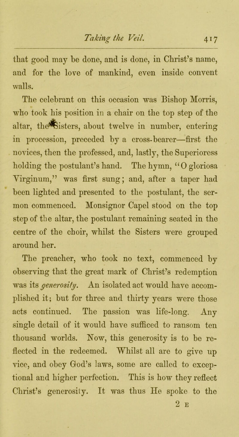 that good may be clone, and is done, in Christ’s name, and for the love of mankind, even inside convent walls. The celebrant on this occasion was Bishop Morris, who took his position in a chair on the top step of the altar, the^isters, about twelve in number, entering in procession, preceded by a cross-bearer—first the novices, then the professed, and, lastly, the Superioress holding the postulant’s hand. The hymn, uO gloriosa Yirginum,” was first sung; and, after a taper had been lighted and presented to the postulant, the ser- mon commenced. Monsignor Capel stood on the top step of th e altar, the postulant remaining seated in the centre of the choir, whilst the Sisters were grouped around her. The preacher, who took no text, commenced by observing that the great mark of Christ’s redemption was its generosity. An isolated act would have accom- plished it; but for three and thirty years were those acts continued. The passion was life-long. Any single detail of it would have sufficed to ransom ten thousand worlds. Now, this generosity is to be re- flected in the redeemed. Whilst all are to give up vice, and obey God’s laws, some are called to excep- tional and higher perfection. This is how they reflect Christ’s generosity. It was thus He spoke to the 2 E