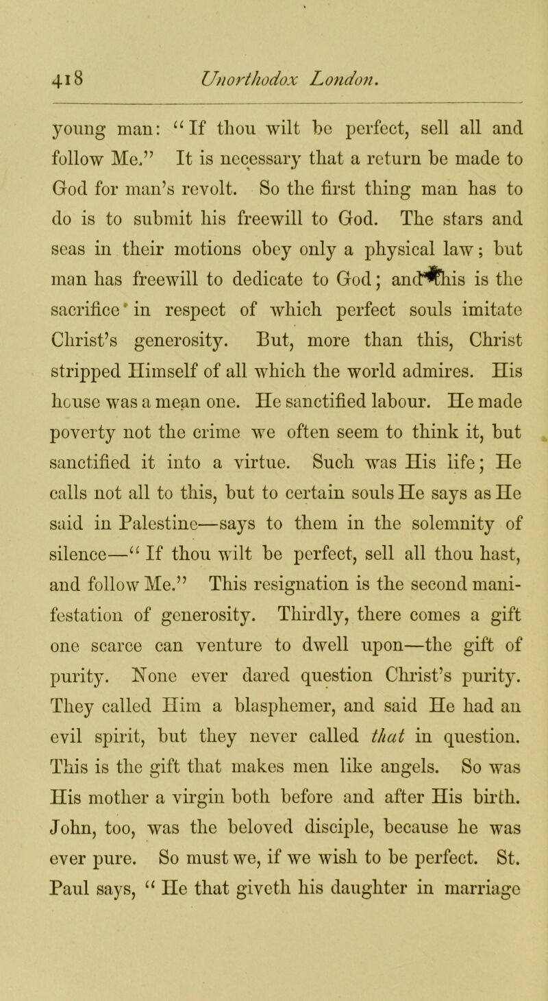 young man: “If thou wilt be perfect, sell all and follow Me,” It is necessary that a return be made to God for man’s revolt. So the first thing man has to do is to submit his freewill to God. The stars and seas in their motions obey only a physical law; but man has freewill to dedicate to God; ancP^his is the sacrifice * in respect of which perfect souls imitate Christ’s generosity. But, more than this, Christ stripped Himself of all which the world admires. His house was a mean one. He sanctified labour. He made poverty not the crime we often seem to think it, but sanctified it into a virtue. Such was His life; He calls not all to this, but to certain souls He says as He said in Palestine—says to them in the solemnity of silence—“ If thou wilt be perfect, sell all thou hast, and follow Me.” This resignation is the second mani- festation of generosity. Thirdly, there comes a gift one scarce can venture to dwell upon—the gift of purity. None ever dared question Christ’s purity. They called Him a blasphemer, and said He had an evil spirit, but they never called that in question. This is the gift that makes men like angels. So was His mother a virgin both before and after His birth. John, too, was the beloved disciple, because he was ever pure. So must we, if we wish to be perfect. St. Paul says, “ He that giveth his daughter in marriage