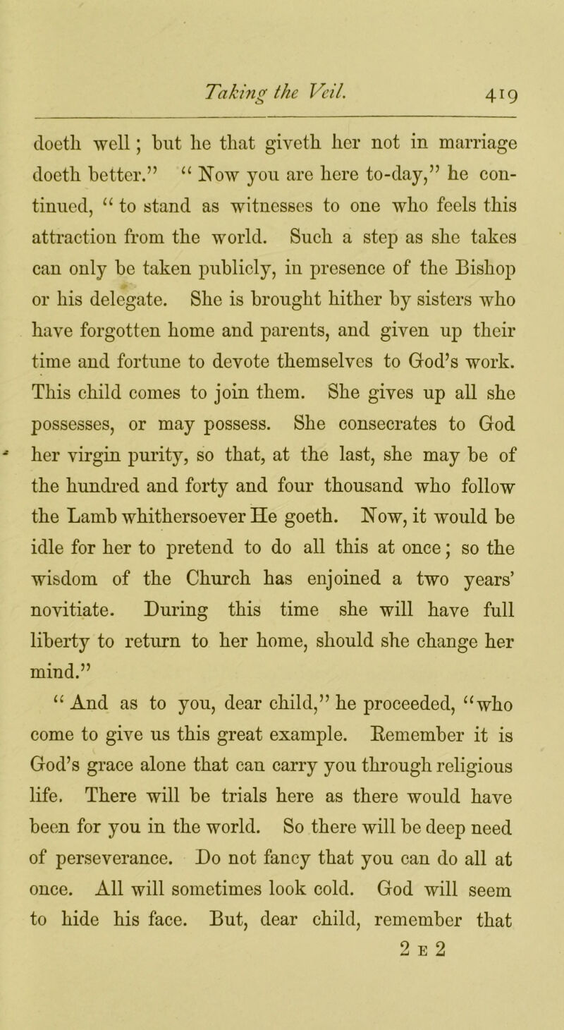 doetli well; but he that giveth her not in marriage doeth better.” “ Now you are here to-day,” he con- tinued, “ to stand as witnesses to one who feels this attraction from the world. Such a step as she takes can only be taken publicly, in presence of the Bishop or his delegate. She is brought hither by sisters who have forgotten home and parents, and given up their time and fortune to devote themselves to God’s work. This child comes to join them. She gives up all she possesses, or may possess. She consecrates to God her virgin purity, so that, at the last, she may be of the hundred and forty and four thousand who follow the Lamb whithersoever He goeth. Now, it would be idle for her to pretend to do all this at once; so the wisdom of the Church has enjoined a two years’ novitiate. During this time she will have full liberty to return to her home, should she change her mind.” “ And as to you, dear child,” he proceeded, “who come to give us this great example. Bemember it is God’s grace alone that can carry you through religious life. There will be trials here as there would have been for you in the world. So there will be deep need of perseverance. Do not fancy that you can do all at once. All will sometimes look cold. God will seem to hide his face. But, dear child, remember that 2 e 2